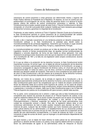 Centro de Información
mecanismo de control preventivo a otras personas con determinado interés u órganos del
Poder Público distintos al Presidente de la República. Al respecto, se tuvo en cuenta que con
posterioridad a la promulgación de una ley, todas las personas tienen a su alcance la acción
popular clásica del sistema de justicia constitucional venezolano y, además, la Sala
Constitucional tiene el poder cautelar propio de toda Corte o Tribunal Constitucional en derecho
comparado, en virtud del cual puede dictar cualquier medida que fuere necesaria para proteger
los derechos humanos y garantizar la integridad de la Constitución.
Finalmente, en esta materia, conforme al Título V Capítulo I Sección Cuarta de la Constitución,
la Sala Constitucional ejercerá el control preventivo de la constitucionalidad del carácter
orgánico de una ley que haya sido calificada como tal por la Asamblea Nacional.
Aunado a ello e inspirada nuevamente en una tendencia presente en derecho comparado, la
Constitución atribuye a la Sala Constitucional la potestad para decidir sobre la
inconstitucionalidad de las omisiones legislativas, mecanismo que ha tenido un auge creciente
en países como Argentina, Brasil, Costa Rica, Hungría y, especialmente, Portugal.
La inconstitucionalidad por omisión se produce por la falta de desarrollo por parte del Poder
Legislativo, durante un tiempo excesivamente largo, de aquellas normas constitucionales de
obligatorio y concreto desarrollo, de forma tal que impida su eficaz aplicación. Con este
mecanismo se persigue evitar situaciones como las que se originaron en el caso del artículo 49
de la Constitución de 1961 y la falta de una legislación sobre amparo constitucional, durante
casi treinta años.
En lo que se refiere a la protección de los derechos humanos, la Sala Constitucional tendrá
importantes funciones. En primer lugar, con el objeto de reforzar la protección de los derechos
humanos reconocidos y garantizados expresa o implícitamente en la Constitución, se acoge un
mecanismo consagrado en alguna Constitución de América Latina, en virtud del cual la Sala
Constitucional debe, en todos los casos y aun de oficio, controlar la constitucionalidad de los
decretos que declaren estado de excepción. Ésta será la única competencia que podrá ejercer
de oficio la Sala Constitucional y ello por tratarse de la protección de los derechos humanos,
razón por la cual se ha previsto expresamente en el texto constitucional.
Además, con motivo de su creación, de la entrada en vigencia de la Constitución y de la
naturaleza esencialmente constitucional de los derechos humanos y de la acción de amparo, la
Sala Constitucional podrá asumir las competencias que en materia de amparo constitucional
tenían las diferentes Salas de la extinta Corte Suprema de Justicia, en los casos de amparo
autónomo contra altas autoridades de rango constitucional, amparo contra decisiones judiciales
y apelaciones o consultas en amparo, dado que la Sala Constitucional pasa a ser la Sala del
Tribunal Supremo de Justicia con la competencia afín para conocer y decidir tales asuntos.
Por su parte, como consecuencia de lo anterior y dado que sólo la Sala Constitucional será
competente para resolver las acciones de amparo en el Tribunal Supremo de Justicia, la ley
orgánica respectiva deberá eliminar la acción cautelar de amparo que se ejerce conjuntamente
con el recurso contencioso administrativo de nulidad y que permite a las Salas
Politicoadministrativa y Electoral, suspender los efectos de los actos administrativos cuya
nulidad les corresponde conocer y decidir. Para ello, la legislación deberá dotar al juez
contencioso administrativo de todo el poder cautelar necesario para decretar de oficio o a
instancia de parte, cualquier tipo de medida cautelar que fuere necesaria para garantizar la
tutela judicial efectiva de los administrados y el restablecimiento de sus situaciones jurídicas
infringidas mientras dure el proceso de que se trate, bien sea a través de la suspensión de los
efectos del acto administrativo correspondiente, o a través de órdenes de hacer o no hacer,
incluyendo el pago de sumas de dinero, que se impongan a la administración dependiendo del
caso concreto.
De igual manera y con el objeto de hacer efectiva la tutela judicial de los administrados y
garantizar su derecho de libre acceso a la justicia, la ley orgánica deberá eliminar la carga que
tienen los administrados de agotar la vía administrativa antes de interponer el recurso
 