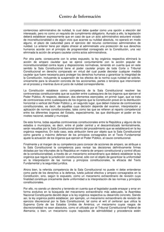 Centro de Información
contencioso administrativo de nulidad, lo cual debe quedar como una opción a elección del
interesado, pero no como un requisito de cumplimiento obligatorio. Aunado a ello, la legislación
deberá establecer expresamente que en caso de que un acto administrativo estuviere viciado
de inconstitucionalidad o de algún vicio que acarree su nulidad absoluta, no operará en modo
alguno, el plazo de caducidad para el ejercicio del recurso contencioso administrativo de
nulidad. Lo anterior tiene por objeto ofrecer al administrado una protección de sus derechos
humanos acorde con el principio de progresividad consagrado en la Constitución, una vez
eliminada la acción de amparo cautelar contra actos administrativos.
Por otra parte, consecuente con lo antes expuesto, la ley orgánica respectiva eliminará la
acción de amparo cautelar que se ejerce conjuntamente con la acción popular de
inconstitucionalidad contra leyes y disposiciones normativas, teniendo en cuenta que en este
sentido la Sala Constitucional tiene el poder cautelar propio de toda Corte o Tribunal
Constitucional en derecho comparado en virtud del cual puede decretar cualquier medida
cautelar que fuere necesaria para proteger los derechos humanos y garantizar la integridad de
la Constitución, incluyendo la suspensión de los efectos de la norma cuya nulidad se solicite,
únicamente para la situación concreta de los accionantes, partes o terceros que intervinieren
en el proceso y mientras dure el juicio de nulidad correspondiente.
La Constitución establece como competencia de la Sala Constitucional resolver las
controversias constitucionales que se susciten entre cualesquiera de los órganos que ejercen el
Poder Público. Al respecto, destacan, dos elementos esenciales; en primer lugar, que se trata
de controversias entre cualesquiera de los órganos que la Constitución prevé en la distribución
horizontal o vertical del Poder Público y, en segundo lugar, que deben tratarse de controversias
constitucionales, es decir, de aquéllas cuya decisión depende del examen, interpretación y
aplicación de normas constitucionales, tales como las que se refieren al reparto competencial
entre los diferentes órganos del Estado, especialmente, las que distribuyen el poder en los
niveles nacional, estadal y municipal.
De esta forma, todas aquellas controversias constitucionales entre la República y alguno de los
estados o municipios, es decir, entre el poder central y el descentralizado territorialmente,
serán resueltas por la Sala Constitucional dentro del procedimiento que se establecerá en la ley
orgánica respectiva. En todo caso, esta atribución tiene por objeto que la Sala Constitucional
como garante y máximo defensor de los principios consagrados en el Texto Fundamental
ajuste la actuación de los órganos que ejercen el Poder Público, al cauce constitucional.
Finalmente y al margen de su competencia para conocer de acciones de amparo, se atribuye a
la Sala Constitucional la competencia para revisar las decisiones definitivamente firmes
dictadas por los tribunales de la República en materia de amparo constitucional y control difuso
de la constitucionalidad, a través de un mecanismo extraordinario que deberá establecer la ley
orgánica que regule la jurisdicción constitucional, sólo con el objeto de garantizar la uniformidad
en la interpretación de las normas y principios constitucionales, la eficacia del Texto
Fundamental y la seguridad jurídica.
Ahora bien, la referida competencia de la Sala Constitucional no puede ni debe entenderse
como parte de los derechos a la defensa, tutela judicial efectiva y amparo consagrados en la
Constitución, sino, según lo expuesto, como un mecanismo extraordinario de revisión cuya
finalidad constituye únicamente darle uniformidad a la interpretación de las normas y principios
constitucionales.
Por ello, no siendo un derecho y teniendo en cuenta que el legislador puede ensayar y errar en
forma evolutiva en la búsqueda del mecanismo extraordinario más adecuado, la Asamblea
Nacional Constituyente decidió dejar a la ley orgánica respectiva su desarrollo concreto. Siendo
así, la ley orgánica podrá establecer, por ejemplo, un mecanismo extraordinario de revisión de
ejercicio discrecional por la Sala Constitucional, tal como el writ of certiorari que utiliza la
Suprema Corte de los Estados Unidos de América; un mecanismo cuyos rasgos de
discrecionalidad no sean absolutos, como el utilizado por el Tribunal Constitucional Federal de
Alemania; o bien, un mecanismo cuyos requisitos de admisibilidad y procedencia estén
 