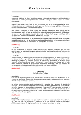 Centro de Información
Artículo 13
El territorio nacional no podrá ser jamás cedido, traspasado, arrendado, ni en forma alguna
enajenado, ni aún temporal o parcialmente, a Estados extranjeros u otros sujetos de derecho
internacional.
El espacio geográfico venezolano es una zona de paz. No se podrán establecer en él bases
militares extranjeras o instalaciones que tengan de alguna manera propósitos militares, por
parte de ninguna potencia o coalición de potencias.
Los Estados extranjeros u otros sujetos de derecho internacional sólo podrán adquirir
inmuebles para sedes de sus representaciones diplomáticas o consulares dentro del área que
se determine y mediante garantías de reciprocidad, con las limitaciones que establezca la ley.
En dicho caso quedará siempre a salvo la soberanía nacional.
Las tierras baldías existentes en las dependencias federales y en las islas fluviales o lacustres
no podrán enajenarse, y su aprovechamiento sólo podrá concederse en forma que no implique,
directa ni indirectamente, la transferencia de la propiedad de la tierra.
(Modificado)
Artículo 14
La ley establecerá un régimen jurídico especial para aquellos territorios que por libre
determinación de sus habitantes y con aceptación de la Asamblea Nacional, se incorporen al
de la República.
Artículo 15
El Estado tiene la obligación de establecer una política integral en los espacios fronterizos
terrestres, insulares y marítimos, preservando la integridad territorial, la soberanía, la
seguridad, la defensa, la identidad nacional, la diversidad y el ambiente, de acuerdo con el
desarrollo cultural, económico, social y la integración. Atendiendo la naturaleza propia de cada
región fronteriza a través de asignaciones económicas especiales, una Ley orgánica de
fronteras determinará las obligaciones y objetivos de esta responsabilidad.
(Modificado)
Capítulo II
De la División Política
Artículo 16
Con el fin de organizar políticamente la República, el territorio nacional se divide en el de los
Estados, el del Distrito Capital, el de las dependencias federales y el de los territorios federales.
El territorio se organiza en Municipios.
La división político territorial será regulada por ley orgánica, que garantice la autonomía
municipal y la descentralización político administrativa. Dicha ley podrá disponer la creación de
territorios federales en determinadas áreas de los Estados, cuya vigencia queda supeditada a
la realización de un referendo aprobatorio en la entidad respectiva. Por ley especial podrá
darse a un territorio federal la categoría de Estado, asignándosele la totalidad o una parte de la
superficie del territorio respectivo.
(Modificado)
Artículo 17
Las dependencias federales son las islas marítimas no integradas en el territorio de un Estado,
así como las islas que se formen o aparezcan en el mar territorial o en el que cubra la
plataforma continental. Su régimen y administración estarán señaladas en la ley.
 