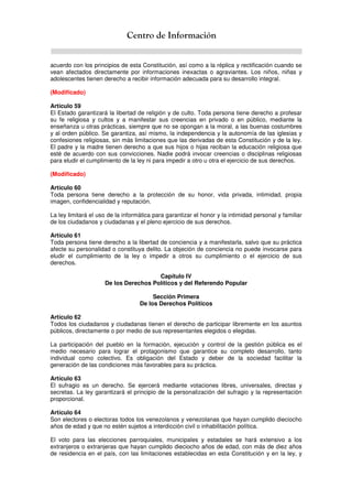 Centro de Información
acuerdo con los principios de esta Constitución, así como a la réplica y rectificación cuando se
vean afectados directamente por informaciones inexactas o agraviantes. Los niños, niñas y
adolescentes tienen derecho a recibir información adecuada para su desarrollo integral.
(Modificado)
Artículo 59
El Estado garantizará la libertad de religión y de culto. Toda persona tiene derecho a profesar
su fe religiosa y cultos y a manifestar sus creencias en privado o en público, mediante la
enseñanza u otras prácticas, siempre que no se opongan a la moral, a las buenas costumbres
y al orden público. Se garantiza, así mismo, la independencia y la autonomía de las iglesias y
confesiones religiosas, sin más limitaciones que las derivadas de esta Constitución y de la ley.
El padre y la madre tienen derecho a que sus hijos o hijas reciban la educación religiosa que
esté de acuerdo con sus convicciones. Nadie podrá invocar creencias o disciplinas religiosas
para eludir el cumplimiento de la ley ni para impedir a otro u otra el ejercicio de sus derechos.
(Modificado)
Artículo 60
Toda persona tiene derecho a la protección de su honor, vida privada, intimidad, propia
imagen, confidencialidad y reputación.
La ley limitará el uso de la informática para garantizar el honor y la intimidad personal y familiar
de los ciudadanos y ciudadanas y el pleno ejercicio de sus derechos.
Artículo 61
Toda persona tiene derecho a la libertad de conciencia y a manifestarla, salvo que su práctica
afecte su personalidad o constituya delito. La objeción de conciencia no puede invocarse para
eludir el cumplimiento de la ley o impedir a otros su cumplimiento o el ejercicio de sus
derechos.
Capítulo IV
De los Derechos Políticos y del Referendo Popular
Sección Primera
De los Derechos Políticos
Artículo 62
Todos los ciudadanos y ciudadanas tienen el derecho de participar libremente en los asuntos
públicos, directamente o por medio de sus representantes elegidos o elegidas.
La participación del pueblo en la formación, ejecución y control de la gestión pública es el
medio necesario para lograr el protagonismo que garantice su completo desarrollo, tanto
individual como colectivo. Es obligación del Estado y deber de la sociedad facilitar la
generación de las condiciones más favorables para su práctica.
Artículo 63
El sufragio es un derecho. Se ejercerá mediante votaciones libres, universales, directas y
secretas. La ley garantizará el principio de la personalización del sufragio y la representación
proporcional.
Artículo 64
Son electores o electoras todos los venezolanos y venezolanas que hayan cumplido dieciocho
años de edad y que no estén sujetos a interdicción civil o inhabilitación política.
El voto para las elecciones parroquiales, municipales y estadales se hará extensivo a los
extranjeros o extranjeras que hayan cumplido dieciocho años de edad, con más de diez años
de residencia en el país, con las limitaciones establecidas en esta Constitución y en la ley, y
 
