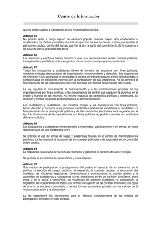 Centro de Información
que no estén sujetos a interdicción civil o inhabilitación política.
Artículo 65
No podrán optar a cargo alguno de elección popular quienes hayan sido condenados o
condenadas por delitos cometidos durante el ejercicio de sus funciones y otros que afecten el
patrimonio público, dentro del tiempo que fije la ley, a partir del cumplimiento de la condena y
de acuerdo con la gravedad del delito.
Artículo 66
Los electores y electoras tienen derecho a que sus representantes rindan cuentas públicas,
transparentes y periódicas sobre su gestión, de acuerdo con el programa presentado.
Artículo 67
Todos los ciudadanos y ciudadanas tienen el derecho de asociarse con fines políticos,
mediante métodos democráticos de organización, funcionamiento y dirección. Sus organismos
de dirección y sus candidatos o candidatas a cargos de elección popular serán seleccionados o
seleccionadas en elecciones internas con la participación de sus integrantes. No se permitirá el
financiamiento de las asociaciones con fines políticos con fondos provenientes del Estado.
La ley regulará lo concerniente al financiamiento y a las contribuciones privadas de las
organizaciones con fines políticos, y los mecanismos de control que aseguren la pulcritud en el
origen y manejo de las mismas. Así mismo regulará las campañas políticas y electorales, su
duración y límites de gastos propendiendo a su democratización.
Los ciudadanos y ciudadanas, por iniciativa propia, y las asociaciones con fines políticos,
tienen derecho a concurrir a los procesos electorales postulando candidatos o candidatas. El
financiamiento de la propaganda política y de las campañas electorales será regulado por la
ley. Las direcciones de las asociaciones con fines políticos no podrán contratar con entidades
del sector público.
Artículo 68
Los ciudadanos y ciudadanas tienen derecho a manifestar, pacíficamente y sin armas, sin otros
requisitos que los que establezca la ley.
Se prohíbe el uso de armas de fuego y sustancias tóxicas en el control de manifestaciones
pacíficas. La ley regulará la actuación de los cuerpos policiales y de seguridad en el control del
orden público.
Artículo 69
La República Bolivariana de Venezuela reconoce y garantiza el derecho de asilo y refugio.
Se prohíbe la extradición de venezolanos y venezolanas.
Artículo 70
Son medios de participación y protagonismo del pueblo en ejercicio de su soberanía, en lo
político: la elección de cargos públicos, el referendo, la consulta popular, la revocación del
mandato, las iniciativas legislativas, constitucional y constituyente, el cabildo abierto y la
asamblea de ciudadanos y ciudadanas cuyas decisiones serán de carácter vinculante, entre
otros; y en lo social y económico: las instancias de atención ciudadana, la autogestión, la
cogestión, las cooperativas en todas sus formas incluyendo las de carácter financiero, las cajas
de ahorro, la empresa comunitaria y demás formas asociativas guiadas por los valores de la
mutua cooperación y la solidaridad.
La ley establecerá las condiciones para el efectivo funcionamiento de los medios de
participación previstos en este artículo.
 