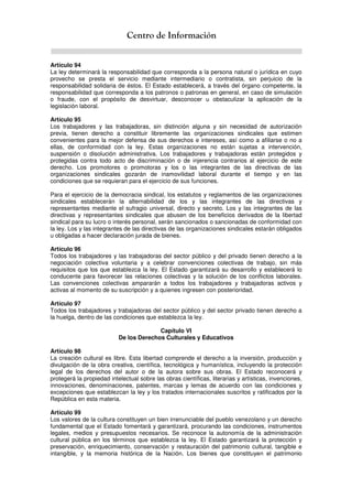 Centro de Información
Artículo 94
La ley determinará la responsabilidad que corresponda a la persona natural o jurídica en cuyo
provecho se presta el servicio mediante intermediario o contratista, sin perjuicio de la
responsabilidad solidaria de éstos. El Estado establecerá, a través del órgano competente, la
responsabilidad que corresponda a los patronos o patronas en general, en caso de simulación
o fraude, con el propósito de desvirtuar, desconocer u obstaculizar la aplicación de la
legislación laboral.
Artículo 95
Los trabajadores y las trabajadoras, sin distinción alguna y sin necesidad de autorización
previa, tienen derecho a constituir libremente las organizaciones sindicales que estimen
convenientes para la mejor defensa de sus derechos e intereses, así como a afiliarse o no a
ellas, de conformidad con la ley. Estas organizaciones no están sujetas a intervención,
suspensión o disolución administrativa. Los trabajadores y trabajadoras están protegidos y
protegidas contra todo acto de discriminación o de injerencia contrarios al ejercicio de este
derecho. Los promotores o promotoras y los o las integrantes de las directivas de las
organizaciones sindicales gozarán de inamovilidad laboral durante el tiempo y en las
condiciones que se requieran para el ejercicio de sus funciones.
Para el ejercicio de la democracia sindical, los estatutos y reglamentos de las organizaciones
sindicales establecerán la alternabilidad de los y las integrantes de las directivas y
representantes mediante el sufragio universal, directo y secreto. Los y las integrantes de las
directivas y representantes sindicales que abusen de los beneficios derivados de la libertad
sindical para su lucro o interés personal, serán sancionados o sancionadas de conformidad con
la ley. Los y las integrantes de las directivas de las organizaciones sindicales estarán obligados
u obligadas a hacer declaración jurada de bienes.
Artículo 96
Todos los trabajadores y las trabajadoras del sector público y del privado tienen derecho a la
negociación colectiva voluntaria y a celebrar convenciones colectivas de trabajo, sin más
requisitos que los que establezca la ley. El Estado garantizará su desarrollo y establecerá lo
conducente para favorecer las relaciones colectivas y la solución de los conflictos laborales.
Las convenciones colectivas ampararán a todos los trabajadores y trabajadoras activos y
activas al momento de su suscripción y a quienes ingresen con posterioridad.
Artículo 97
Todos los trabajadores y trabajadoras del sector público y del sector privado tienen derecho a
la huelga, dentro de las condiciones que establezca la ley.
Capítulo VI
De los Derechos Culturales y Educativos
Artículo 98
La creación cultural es libre. Esta libertad comprende el derecho a la inversión, producción y
divulgación de la obra creativa, científica, tecnológica y humanística, incluyendo la protección
legal de los derechos del autor o de la autora sobre sus obras. El Estado reconocerá y
protegerá la propiedad intelectual sobre las obras científicas, literarias y artísticas, invenciones,
innovaciones, denominaciones, patentes, marcas y lemas de acuerdo con las condiciones y
excepciones que establezcan la ley y los tratados internacionales suscritos y ratificados por la
República en esta materia.
Artículo 99
Los valores de la cultura constituyen un bien irrenunciable del pueblo venezolano y un derecho
fundamental que el Estado fomentará y garantizará, procurando las condiciones, instrumentos
legales, medios y presupuestos necesarios. Se reconoce la autonomía de la administración
cultural pública en los términos que establezca la ley. El Estado garantizará la protección y
preservación, enriquecimiento, conservación y restauración del patrimonio cultural, tangible e
intangible, y la memoria histórica de la Nación. Los bienes que constituyen el patrimonio
 
