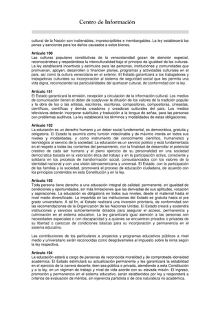 Centro de Información
cultural de la Nación son inalienables, imprescriptibles e inembargables. La ley establecerá las
penas y sanciones para los daños causados a estos bienes.
Artículo 100
Las culturas populares constitutivas de la venezolanidad gozan de atención especial,
reconociéndose y respetándose la interculturalidad bajo el principio de igualdad de las culturas.
La ley establecerá incentivos y estímulos para las personas, instituciones y comunidades que
promuevan, apoyen, desarrollen o financien planes, programas y actividades culturales en el
país, así como la cultura venezolana en el exterior. El Estado garantizará a los trabajadores y
trabajadoras culturales su incorporación al sistema de seguridad social que les permita una
vida digna, reconociendo las particularidades del quehacer cultural, de conformidad con la ley.
Artículo 101
El Estado garantizará la emisión, recepción y circulación de la información cultural. Los medios
de comunicación tienen el deber de coadyuvar la difusión de los valores de la tradición popular
y la obra de los o las artistas, escritores, escritoras, compositores, compositoras, cineastas,
científicos, científicas y demás creadores y creadoras culturales del país. Los medios
televisivos deberán incorporar subtítulos y traducción a la lengua de señas, para las personas
con problemas auditivos. La ley establecerá los términos y modalidades de estas obligaciones.
Artículo 102
La educación es un derecho humano y un deber social fundamental, es democrática, gratuita y
obligatoria. El Estado la asumirá como función indeclinable y de máximo interés en todos sus
niveles y modalidades, y como instrumento del conocimiento científico, humanístico y
tecnológico al servicio de la sociedad. La educación es un servicio público y está fundamentada
en el respeto a todas las corrientes del pensamiento, con la finalidad de desarrollar el potencial
creativo de cada ser humano y el pleno ejercicio de su personalidad en una sociedad
democrática basada en la valoración ética del trabajo y en la participación activa, consciente y
solidaria en los procesos de transformación social, consustanciados con los valores de la
identidad nacional y con una visión latinoamericana y universal. El Estado, con la participación
de las familias y la sociedad, promoverá el proceso de educación ciudadana, de acuerdo con
los principios contenidos en esta Constitución y en la ley.
Artículo 103
Toda persona tiene derecho a una educación integral de calidad, permanente, en igualdad de
condiciones y oportunidades, sin más limitaciones que las derivadas de sus aptitudes, vocación
y aspiraciones. La educación es obligatoria en todos sus niveles, desde el maternal hasta el
nivel medio diversificado. La impartida en las instituciones del Estado es gratuita hasta el pre
grado universitario. A tal fin, el Estado realizará una inversión prioritaria, de conformidad con
las recomendaciones de la Organización de las Naciones Unidas. El Estado creará y sostendrá
instituciones y servicios suficientemente dotados para asegurar el acceso, permanencia y
culminación en el sistema educativo. La ley garantizará igual atención a las personas con
necesidades especiales o con discapacidad y a quienes se encuentren privados o privadas de
su libertad o carezcan de condiciones básicas para su incorporación y permanencia en el
sistema educativo.
Las contribuciones de los particulares a proyectos y programas educativos públicos a nivel
medio y universitario serán reconocidas como desgrávameles al impuesto sobre la renta según
la ley respectiva.
Artículo 104
La educación estará a cargo de personas de reconocida moralidad y de comprobada idoneidad
académica. El Estado estimulará su actualización permanente y les garantizará la estabilidad
en el ejercicio de la carrera docente, bien sea pública o privada, atendiendo a esta Constitución
y a la ley, en un régimen de trabajo y nivel de vida acorde con su elevada misión. El ingreso,
promoción y permanencia en el sistema educativo, serán establecidos por ley y responderá a
criterios de evaluación de méritos, sin injerencia partidista o de otra naturaleza no académica.
 
