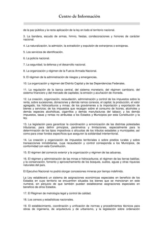 Centro de Información
de la paz pública y la recta aplicación de la ley en todo el territorio nacional.
3. La bandera, escudo de armas, himno, fiestas, condecoraciones y honores de carácter
nacional.
4. La naturalización, la admisión, la extradición y expulsión de extranjeros o extrajeras.
5. Los servicios de identificación.
6. La policía nacional.
7. La seguridad, la defensa y el desarrollo nacional.
8. La organización y régimen de la Fuerza Armada Nacional.
9. El régimen de la administración de riesgos y emergencias.
10. La organización y régimen del Distrito Capital y de las Dependencias Federales.
11. La regulación de la banca central, del sistema monetario, del régimen cambiario, del
sistema financiero y del mercado de capitales; la emisión y acuñación de moneda.
12. La creación, organización, recaudación, administración y control de los impuestos sobre la
renta, sobre sucesiones, donaciones y demás ramos conexos, el capital, la producción, el valor
agregado, los hidrocarburos y minas; de los gravámenes a la importación y exportación de
bienes y servicios; de los impuestos que recaigan sobre el consumo de licores, alcoholes y
demás especies alcohólicas, cigarrillos y demás manufacturas del tabaco; y los demás
impuestos, tasas y rentas no atribuidas a los Estados y Municipios por esta Constitución y la
ley.
13. La legislación para garantizar la coordinación y armonización de las distintas potestades
tributarias; para definir principios, parámetros y limitaciones, especialmente para la
determinación de los tipos impositivos o alícuotas de los tributos estadales y municipales; así
como para crear fondos específicos que aseguren la solidaridad interterritorial.
14. La creación y organización de impuestos territoriales o sobre predios rurales y sobre
transacciones inmobiliarias, cuya recaudación y control corresponda a los Municipios, de
conformidad con esta Constitución.
15. El régimen del comercio exterior y la organización y régimen de las aduanas.
16. El régimen y administración de las minas e hidrocarburos; el régimen de las tierras baldías;
y la conservación, fomento y aprovechamiento de los bosques, suelos, aguas y otras riquezas
naturales del país.
El Ejecutivo Nacional no podrá otorgar concesiones mineras por tiempo indefinido.
La Ley establecerá un sistema de asignaciones económicas especiales en beneficio de los
Estados en cuyo territorio se encuentren situados los bienes que se mencionan en este
numeral, sin perjuicio de que también puedan establecerse asignaciones especiales en
beneficio de otros Estados.
17. El Régimen de metrología legal y control de calidad.
18. Los censos y estadísticas nacionales.
19. El establecimiento, coordinación y unificación de normas y procedimientos técnicos para
obras de ingeniería, de arquitectura y de urbanismo, y la legislación sobre ordenación
 