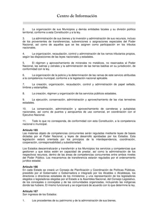 Centro de Información
2. La organización de sus Municipios y demás entidades locales y su división político
territorial, conforme a esta Constitución y a la ley.
3. La administración de sus bienes y la inversión y administración de sus recursos, incluso
de los provenientes de transferencias, subvenciones o asignaciones especiales del Poder
Nacional, así como de aquellos que se les asignen como participación en los tributos
nacionales.
4. La organización, recaudación, control y administración de los ramos tributarios propios,
según las disposiciones de las leyes nacionales y estadales.
5. El régimen y aprovechamiento de minerales no metálicos, no reservados al Poder
Nacional, las salinas y ostrales y la administración de las tierras baldías en su jurisdicción, de
conformidad con la ley.
6. La organización de la policía y la determinación de las ramas de este servicio atribuidas
a la competencia municipal, conforme a la legislación nacional aplicable.
7. La creación, organización, recaudación, control y administración de papel sellado,
timbres y estampillas.
8. La creación, régimen y organización de los servicios públicos estadales.
9. La ejecución, conservación, administración y aprovechamiento de las vías terrestres
estadales.
10. La conservación, administración y aprovechamiento de carreteras y autopistas
nacionales, así como de puertos y aeropuertos de uso comercial, en coordinación con el
Ejecutivo Nacional.
11. Todo lo que no corresponda, de conformidad con esta Constitución, a la competencia
nacional o municipal.
Artículo 165
Las materias objeto de competencias concurrentes serán reguladas mediante leyes de bases
dictadas por el Poder Nacional, y leyes de desarrollo aprobadas por los Estados. Esta
legislación estará orientada por los principios de la interdependencia, coordinación,
cooperación, corresponsabilidad y subsidiariedad.
Los Estados descentralizarán y transferirán a los Municipios los servicios y competencias que
gestionen y que éstos estén en capacidad de prestar, así como la administración de los
respectivos recursos, dentro de las áreas de competencias concurrentes entre ambos niveles
del Poder Público. Los mecanismos de transferencia estarán regulados por el ordenamiento
jurídico estadal.
Artículo 166
En cada Estado se creará un Consejo de Planificación y Coordinación de Políticas Públicas,
presidido por el Gobernador o Gobernadora e integrado por los Alcaldes o Alcaldesas, los
directores o directoras estadales de los ministerios; y una representación de los legisladores
elegidos o legisladoras elegidas por el Estado a la Asamblea Nacional, del Consejo Legislativo,
de los concejales o concejalas y de las comunidades organizadas, incluyendo las indígenas
donde las hubiere. El mismo funcionará y se organizará de acuerdo con lo que determine la ley.
Artículo 167
Son ingresos de los Estados:
1. Los procedentes de su patrimonio y de la administración de sus bienes.
 