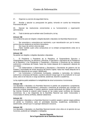 Centro de Información
21. Organizar su servicio de seguridad interna.
22. Acordar y ejecutar su presupuesto de gastos, tomando en cuenta las limitaciones
financieras del país.
23. Ejecutar las resoluciones concernientes a su funcionamiento y organización
administrativa.
24. Todo lo demás que le señalen esta Constitución y la ley.
Artículo 188
Las condiciones para ser elegido o elegida diputado o diputada a la Asamblea Nacional son:
1. Ser venezolano o venezolana por nacimiento, o por naturalización con, por lo menos,
quince años de residencia en territorio venezolano.
2. Ser mayor de veintiún años de edad.
3. Haber residido cuatro años consecutivos en la entidad correspondiente antes de la
fecha de la elección
Artículo 189
No podrán ser elegidos o elegidas diputados o diputadas:
1. El Presidente o Presidenta de la República, el Vicepresidente Ejecutivo o
Vicepresidenta Ejecutiva, los Ministros o Ministras, el Secretario o Secretaria de la Presidencia
de la República, y los Presidentes o Presidentas y Directores o Directoras de los institutos
autónomos y empresas del Estado, hasta tres meses después de la separación absoluta de
sus cargos.
2. Los Gobernadores o Gobernadoras y Secretarios o Secretarias de gobierno de los
Estados y autoridades de similar jerarquía del Distrito Capital, hasta tres meses después de la
separación absoluta de sus cargos. (Modificado)
3. Los funcionarios o funcionarias municipales, estadales o nacionales, de institutos
autónomos o empresas del Estado, cuando la elección tenga lugar en la jurisdicción en la cual
actúa, salvo si se trata de un cargo accidental, asistencial, docente o académico.
La ley orgánica podrá establecer la inelegibilidad de otros funcionarios o funcionarias.
Artículo 190
Los diputados o diputadas a la Asamblea Nacional no podrán ser propietarios o propietarias,
administradores o administradoras o directores o directoras de empresas que contraten con
personas jurídicas estatales, ni podrán gestionar causas particulares de interés lucrativo con
las mismas. Durante la votación sobre causas en las cuales surjan conflictos de intereses
económicos, los o las integrantes de la Asamblea Nacional que estén involucrados o
involucradas en dichos conflictos, deberán abstenerse.
Artículo 191
Los diputados o diputadas a la Asamblea Nacional no podrán aceptar o ejercer cargos públicos
sin perder su investidura, salvo en actividades docentes, académicas, accidentales o
asistenciales, siempre que no supongan dedicación exclusiva.
Artículo 192
Los diputados o diputadas a la Asamblea Nacional durarán cinco años en el ejercicio de sus
funciones, pudiendo ser reelegidos o reelegidas.
Sección Segunda
De la Organización de la Asamblea Nacional
 