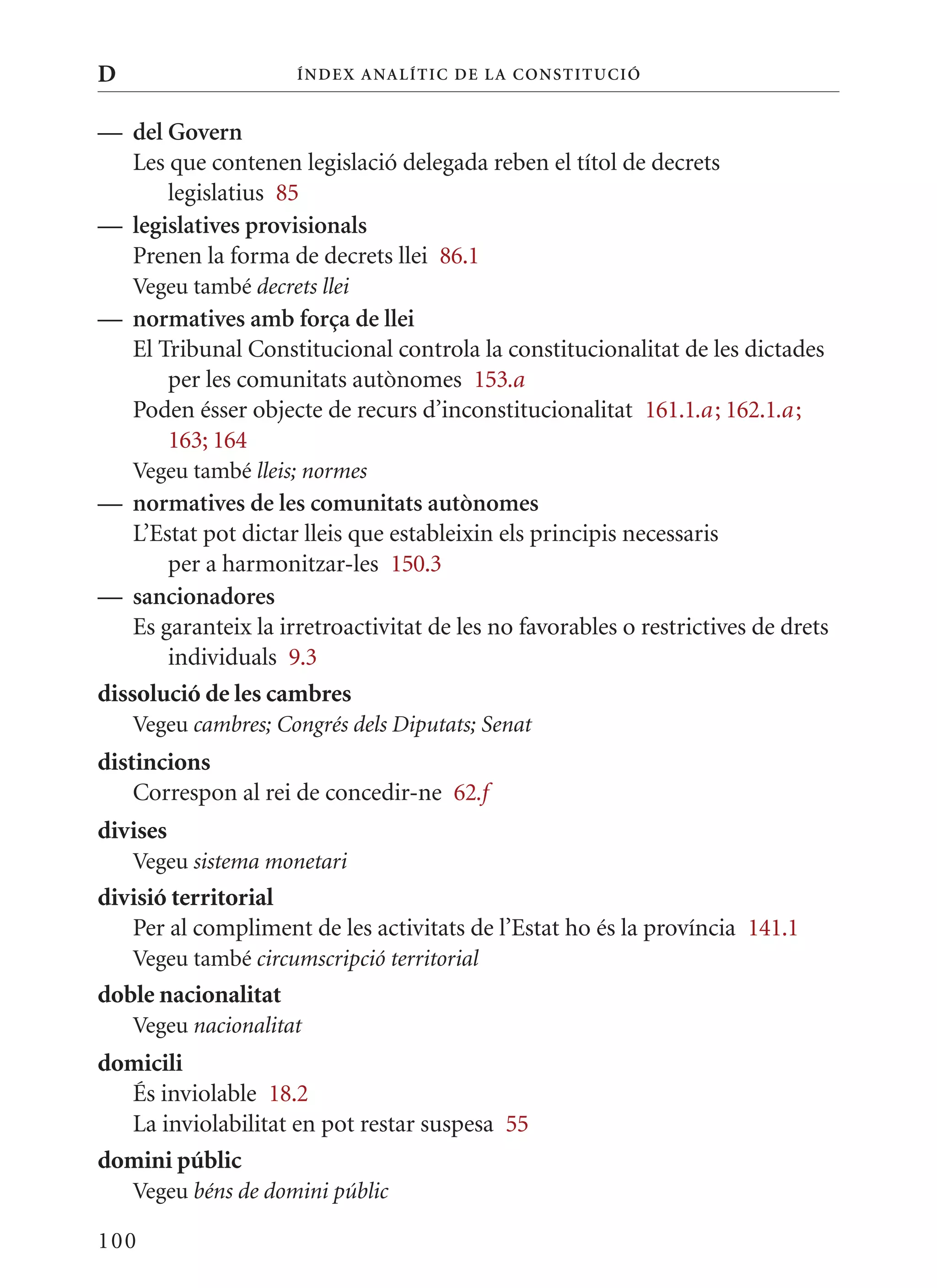 D                     Í nDE x anal ÍTIC DE la Cons TIT u CIó


— del Govern
  Les que contenen legislació delegada reben el títol de decrets
      legislatius 85
— legislatives provisionals
  Prenen la forma de decrets llei 86.1
    Vegeu també decrets llei
— normatives amb força de llei
  El Tribunal Constitucional controla la constitucionalitat de les dictades
      per les comunitats autònomes 153.a
  Poden ésser objecte de recurs d’inconstitucionalitat 161.1.a ; 162.1.a ;
      163; 164
    Vegeu també lleis; normes
— normatives de les comunitats autònomes
    L’Estat pot dictar lleis que estableixin els principis necessaris
        per a harmonitzar-les 150.3
— sancionadores
    Es garanteix la irretroactivitat de les no favorables o restrictives de drets
        individuals 9.3
dissolució de les cambres
    Vegeu cambres; Congrés dels Diputats; Senat
distincions
    Correspon al rei de concedir-ne 62.f
divises
    Vegeu sistema monetari
divisió territorial
   Per al compliment de les activitats de l’Estat ho és la província 141.1
    Vegeu també circumscripció territorial
doble nacionalitat
    Vegeu nacionalitat
domicili
  És inviolable 18.2
  La inviolabilitat en pot restar suspesa 55
domini públic
    Vegeu béns de domini públic

100
 