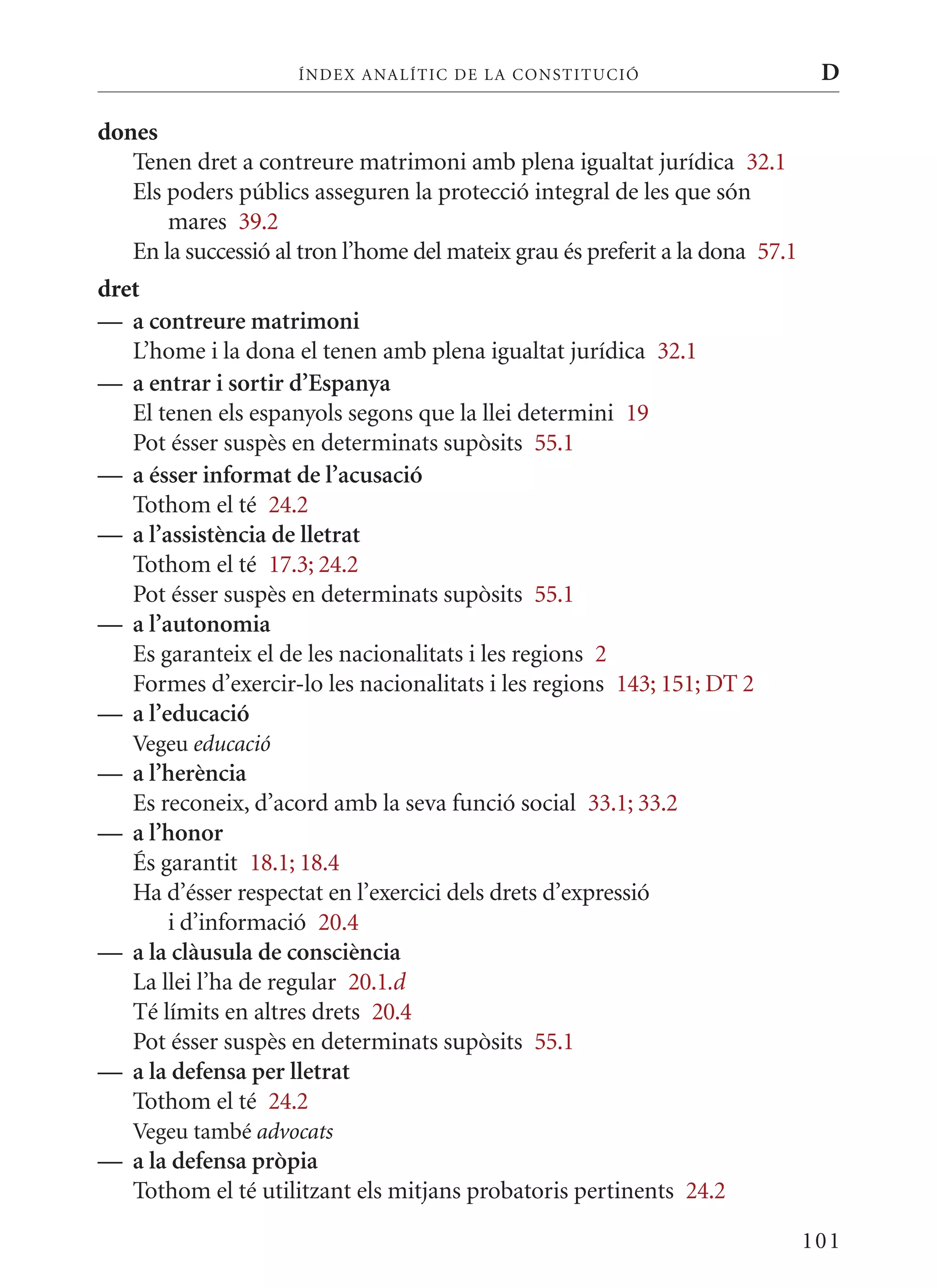 ÍN DE x ANALÍTIC DE LA CONSTITUCI ó                        D

dones
   Tenen dret a contreure matrimoni amb plena igualtat jurídica 32.1
   Els poders públics asseguren la protecció integral de les que són
       mares 39.2
   En la successió al tron l’home del mateix grau és preferit a la dona 57.1
dret
— a contreure matrimoni
   L’home i la dona el tenen amb plena igualtat jurídica 32.1
— a entrar i sortir d’Espanya
   El tenen els espanyols segons que la llei determini 19
   Pot ésser suspès en determinats supòsits 55.1
— a ésser informat de l’acusació
   Tothom el té 24.2
— a l’assistència de lletrat
   Tothom el té 17.3; 24.2
   Pot ésser suspès en determinats supòsits 55.1
— a l’autonomia
   Es garanteix el de les nacionalitats i les regions 2
   Formes d’exercir-lo les nacionalitats i les regions 143; 151; DT 2
— a l’educació
   Vegeu educació
— a l’herència
  Es reconeix, d’acord amb la seva funció social 33.1; 33.2
— a l’honor
  És garantit 18.1; 18.4
  Ha d’ésser respectat en l’exercici dels drets d’expressió
      i d’informació 20.4
— a la clàusula de consciència
  La llei l’ha de regular 20.1.d
  Té límits en altres drets 20.4
  Pot ésser suspès en determinats supòsits 55.1
— a la defensa per lletrat
  Tothom el té 24.2
   Vegeu també advocats
— a la defensa pròpia
  Tothom el té utilitzant els mitjans probatoris pertinents 24.2

                                                                               101
 