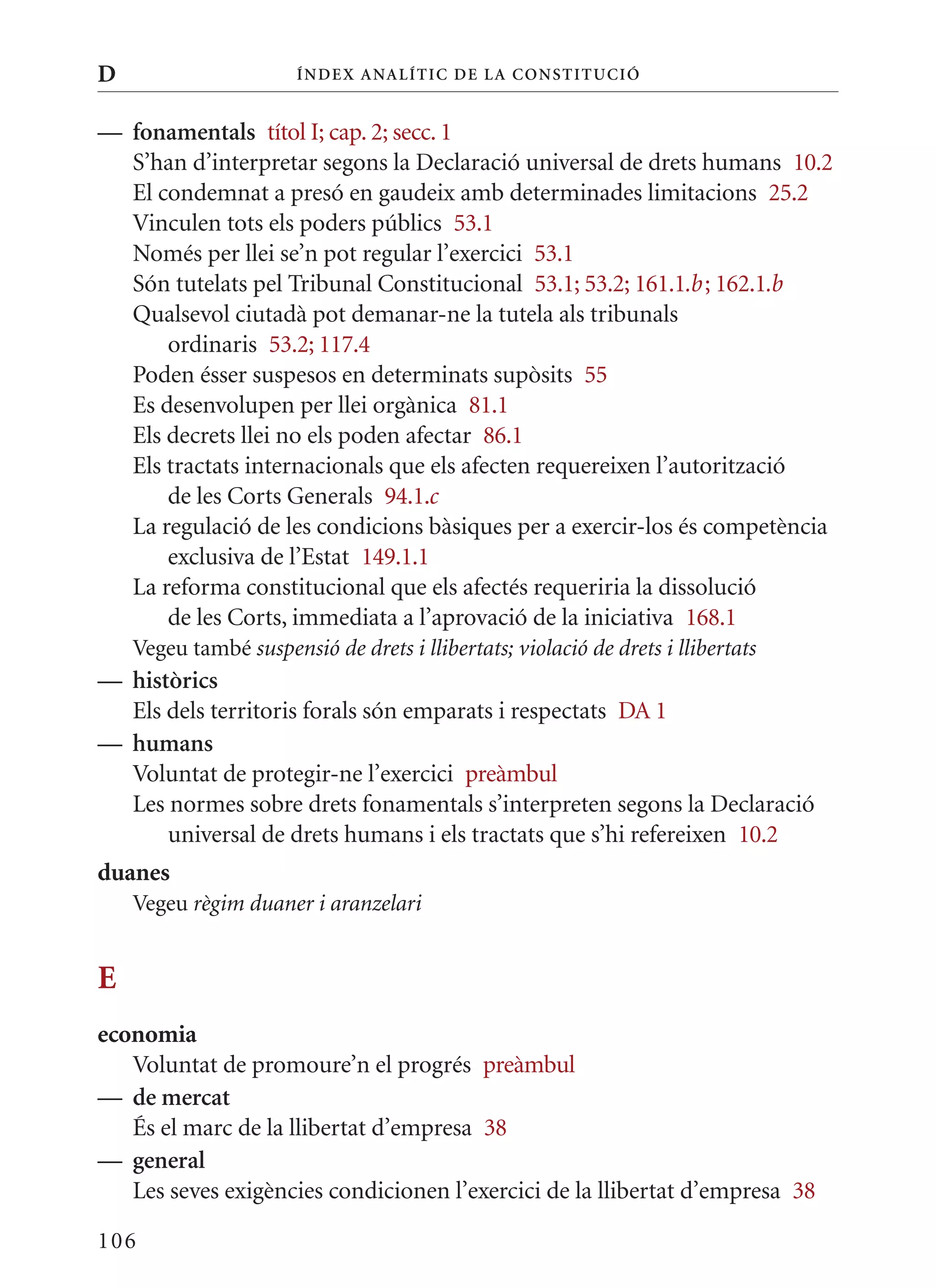 D                      Í nDE x anal ÍTIC DE la Cons TIT u CIó


— fonamentals títol I; cap. 2; secc. 1
  S’han d’interpretar segons la Declaració universal de drets humans 10.2
  El condemnat a presó en gaudeix amb determinades limitacions 25.2
  Vinculen tots els poders públics 53.1
  Només per llei se’n pot regular l’exercici 53.1
  Són tutelats pel Tribunal Constitucional 53.1; 53.2; 161.1.b ; 162.1.b
  qualsevol ciutadà pot demanar-ne la tutela als tribunals
      ordinaris 53.2; 117.4
  Poden ésser suspesos en determinats supòsits 55
  Es desenvolupen per llei orgànica 81.1
  Els decrets llei no els poden afectar 86.1
  Els tractats internacionals que els afecten requereixen l’autorització
      de les Corts Generals 94.1.c
  La regulació de les condicions bàsiques per a exercir-los és competència
      exclusiva de l’Estat 149.1.1
  La reforma constitucional que els afectés requeriria la dissolució
      de les Corts, immediata a l’aprovació de la iniciativa 168.1
    Vegeu també suspensió de drets i llibertats; violació de drets i llibertats
— històrics
  Els dels territoris forals són emparats i respectats DA 1
— humans
  Voluntat de protegir-ne l’exercici preàmbul
  Les normes sobre drets fonamentals s’interpreten segons la Declaració
      universal de drets humans i els tractats que s’hi refereixen 10.2
duanes
    Vegeu règim duaner i aranzelari


E
economia
   Voluntat de promoure’n el progrés preàmbul
— de mercat
   És el marc de la llibertat d’empresa 38
— general
   Les seves exigències condicionen l’exercici de la llibertat d’empresa 38

106
 