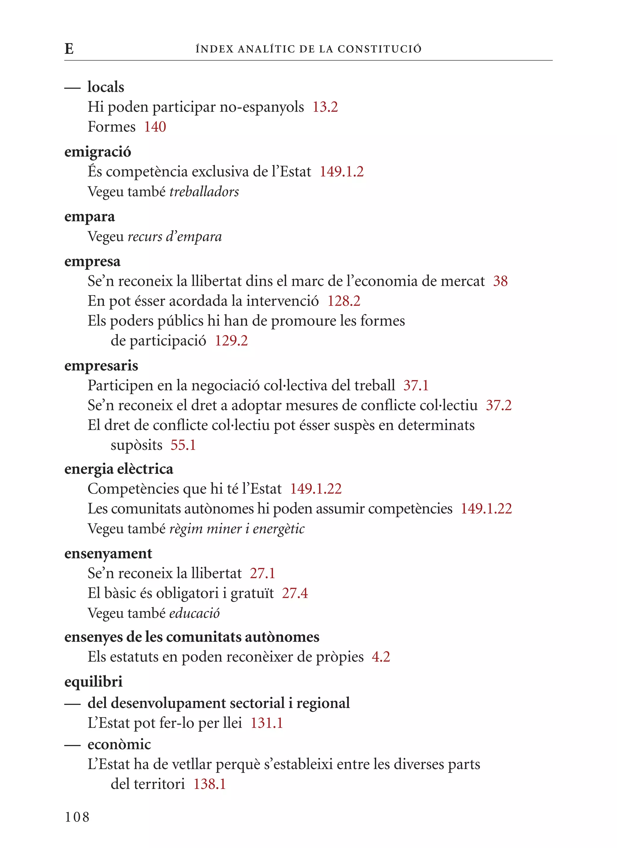 E                    Í nDE x anal ÍTIC DE la Cons TIT u CIó


— locals
  Hi poden participar no-espanyols 13.2
  Formes 140
emigració
   És competència exclusiva de l’Estat 149.1.2
    Vegeu també treballadors
empara
    Vegeu recurs d’empara
empresa
  Se’n reconeix la llibertat dins el marc de l’economia de mercat 38
  En pot ésser acordada la intervenció 128.2
  Els poders públics hi han de promoure les formes
      de participació 129.2
empresaris
   Participen en la negociació col·lectiva del treball 37.1
   Se’n reconeix el dret a adoptar mesures de conflicte col·lectiu 37.2
   El dret de conflicte col·lectiu pot ésser suspès en determinats
       supòsits 55.1
energia elèctrica
   Competències que hi té l’Estat 149.1.22
   Les comunitats autònomes hi poden assumir competències 149.1.22
    Vegeu també règim miner i energètic
ensenyament
   Se’n reconeix la llibertat 27.1
   El bàsic és obligatori i gratuït 27.4
    Vegeu també educació
ensenyes de les comunitats autònomes
   Els estatuts en poden reconèixer de pròpies 4.2
equilibri
— del desenvolupament sectorial i regional
   L’Estat pot fer-lo per llei 131.1
— econòmic
   L’Estat ha de vetllar perquè s’estableixi entre les diverses parts
       del territori 138.1

108
 