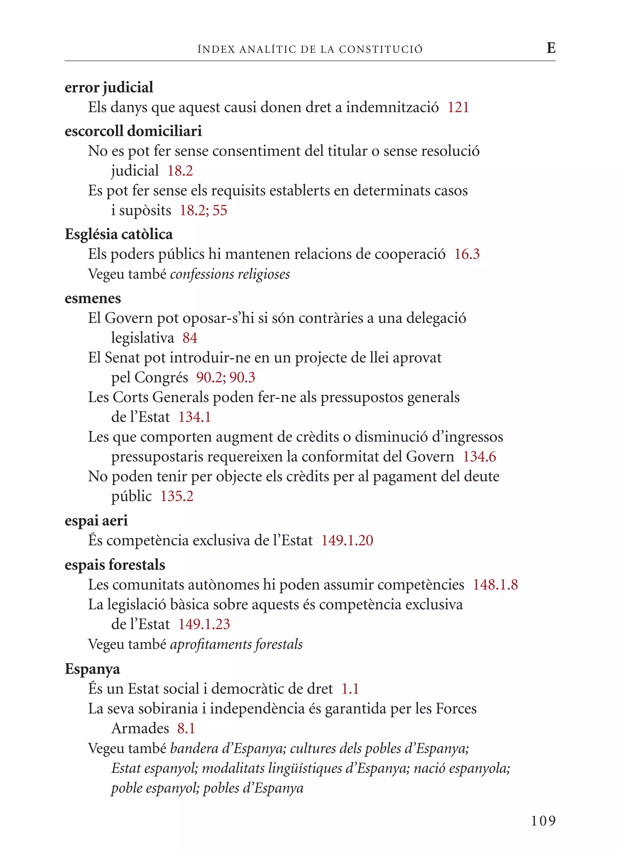 ÍN DE x ANALÍTIC DE LA CONSTITUCI ó                      E

error judicial
   Els danys que aquest causi donen dret a indemnització 121
escorcoll domiciliari
   No es pot fer sense consentiment del titular o sense resolució
       judicial 18.2
   Es pot fer sense els requisits establerts en determinats casos
       i supòsits 18.2; 55
Església catòlica
   Els poders públics hi mantenen relacions de cooperació 16.3
   Vegeu també confessions religioses
esmenes
   El Govern pot oposar-s’hi si són contràries a una delegació
        legislativa 84
   El Senat pot introduir-ne en un projecte de llei aprovat
        pel Congrés 90.2; 90.3
   Les Corts Generals poden fer-ne als pressupostos generals
        de l’Estat 134.1
   Les que comporten augment de crèdits o disminució d’ingressos
        pressupostaris requereixen la conformitat del Govern 134.6
   No poden tenir per objecte els crèdits per al pagament del deute
        públic 135.2
espai aeri
   És competència exclusiva de l’Estat 149.1.20
espais forestals
   Les comunitats autònomes hi poden assumir competències 148.1.8
   La legislació bàsica sobre aquests és competència exclusiva
        de l’Estat 149.1.23
   Vegeu també aprofitaments forestals
Espanya
   És un Estat social i democràtic de dret 1.1
   La seva sobirania i independència és garantida per les Forces
       Armades 8.1
   Vegeu també bandera d’Espanya; cultures dels pobles d’Espanya;
      Estat espanyol; modalitats lingüístiques d’Espanya; nació espanyola;
      poble espanyol; pobles d’Espanya

                                                                             109
 