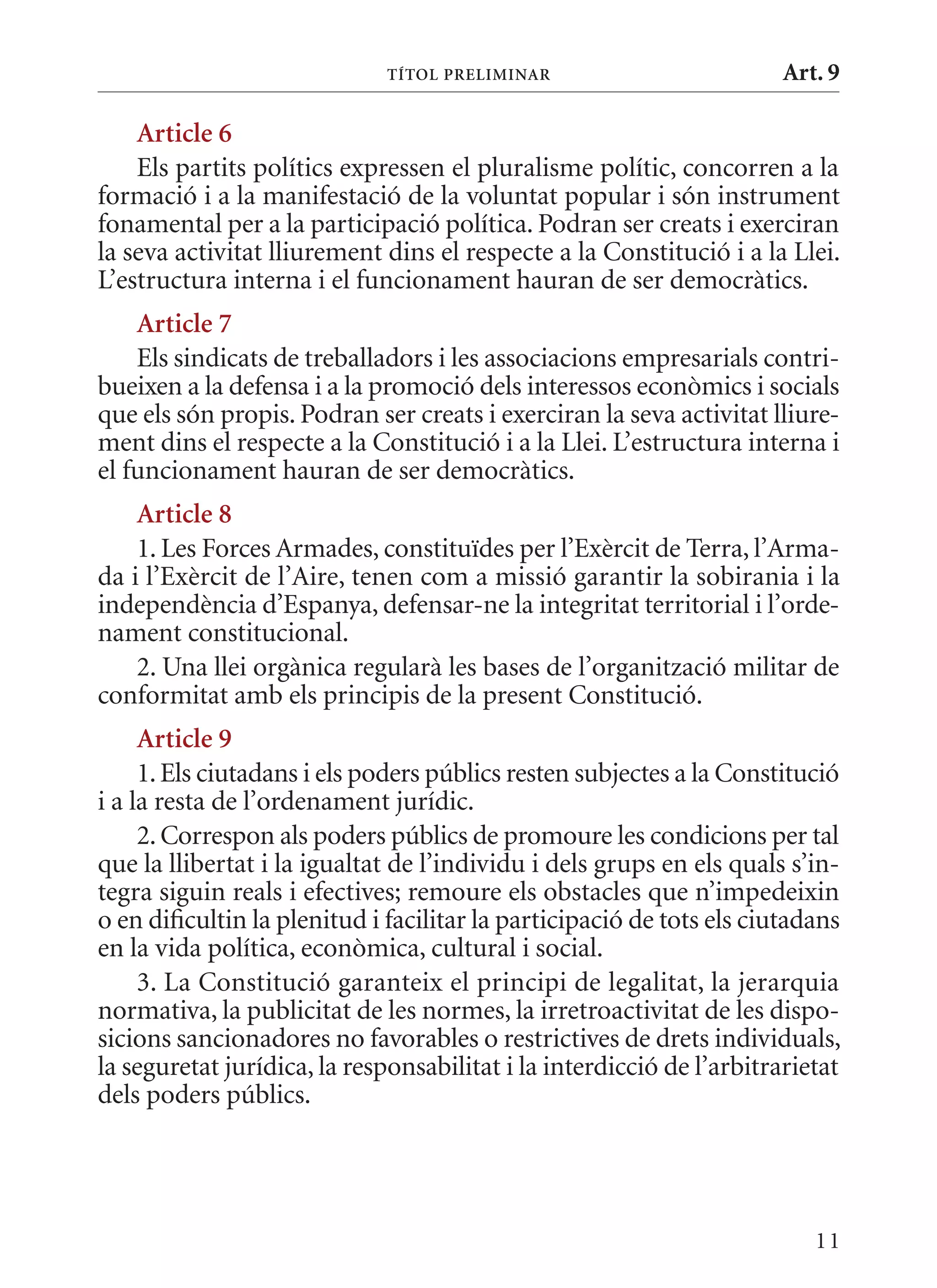 TÍTol PrElImInar                         Art. 9

    article 6
    Els partits polítics expressen el pluralisme polític, concorren a la
formació i a la manifestació de la voluntat popular i són instrument
fonamental per a la participació política. Podran ser creats i exerciran
la seva activitat lliurement dins el respecte a la Constitució i a la Llei.
L’estructura interna i el funcionament hauran de ser democràtics.
    article 7
    Els sindicats de treballadors i les associacions empresarials contri-
bueixen a la defensa i a la promoció dels interessos econòmics i socials
que els són propis. Podran ser creats i exerciran la seva activitat lliure-
ment dins el respecte a la Constitució i a la Llei. L’estructura interna i
el funcionament hauran de ser democràtics.
    article 8
    1. Les Forces Armades, constituïdes per l’Exèrcit de Terra, l’Arma-
da i l’Exèrcit de l’Aire, tenen com a missió garantir la sobirania i la
independència d’Espanya, defensar-ne la integritat territorial i l’orde-
nament constitucional.
    2. Una llei orgànica regularà les bases de l’organització militar de
conformitat amb els principis de la present Constitució.
     article 9
     1. Els ciutadans i els poders públics resten subjectes a la Constitució
i a la resta de l’ordenament jurídic.
     2. Correspon als poders públics de promoure les condicions per tal
que la llibertat i la igualtat de l’individu i dels grups en els quals s’in-
tegra siguin reals i efectives; remoure els obstacles que n’impedeixin
o en dificultin la plenitud i facilitar la participació de tots els ciutadans
en la vida política, econòmica, cultural i social.
     3. La Constitució garanteix el principi de legalitat, la jerarquia
normativa, la publicitat de les normes, la irretroactivitat de les dispo-
sicions sancionadores no favorables o restrictives de drets individuals,
la seguretat jurídica, la responsabilitat i la interdicció de l’arbitrarietat
dels poders públics.




                                                                          11
 