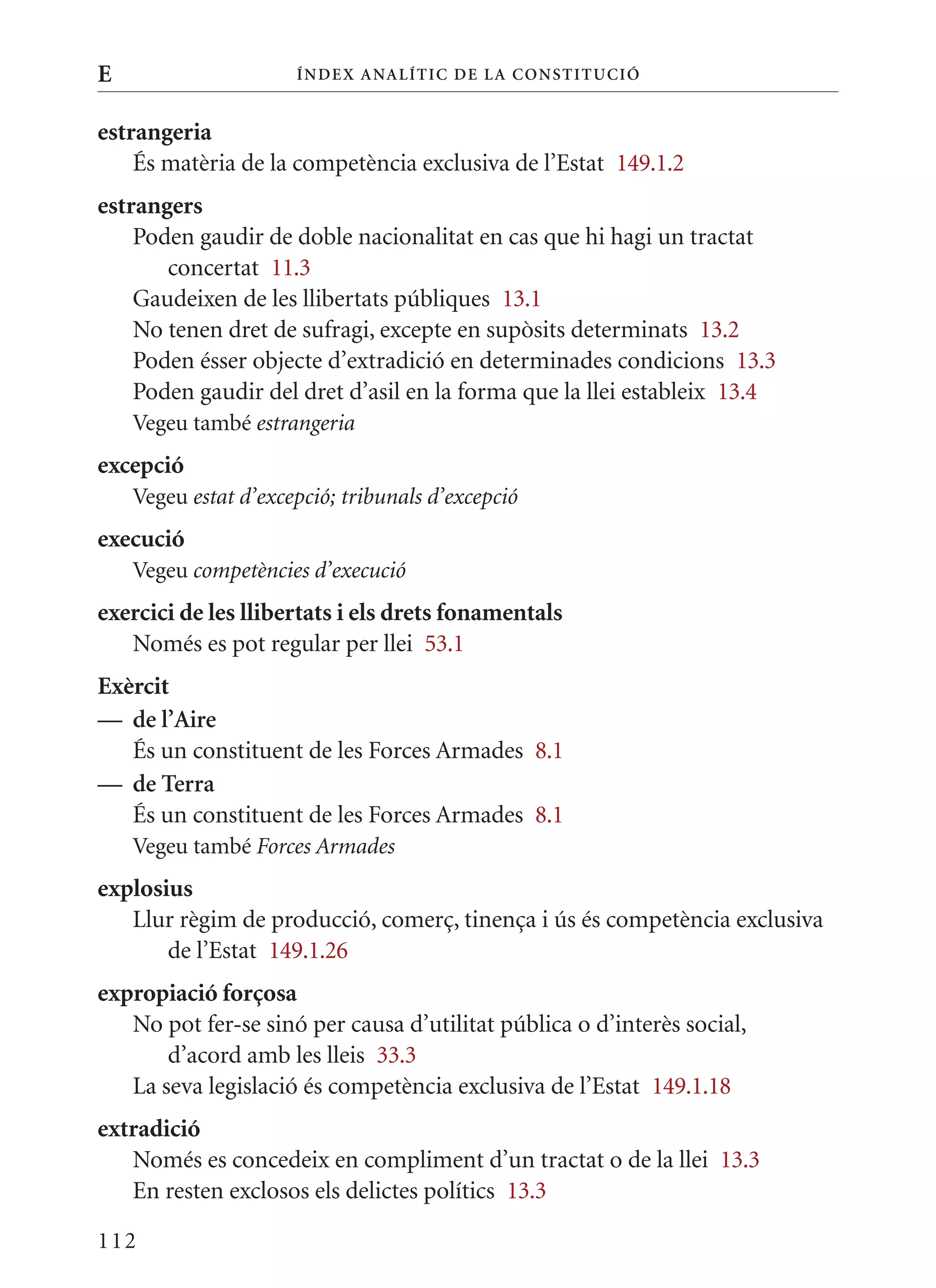 E                     Í nDE x anal ÍTIC DE la Cons TIT u CIó


estrangeria
    És matèria de la competència exclusiva de l’Estat 149.1.2
estrangers
    Poden gaudir de doble nacionalitat en cas que hi hagi un tractat
       concertat 11.3
    Gaudeixen de les llibertats públiques 13.1
    No tenen dret de sufragi, excepte en supòsits determinats 13.2
    Poden ésser objecte d’extradició en determinades condicions 13.3
    Poden gaudir del dret d’asil en la forma que la llei estableix 13.4
    Vegeu també estrangeria
excepció
    Vegeu estat d’excepció; tribunals d’excepció
execució
    Vegeu competències d’execució
exercici de les llibertats i els drets fonamentals
   Només es pot regular per llei 53.1
Exèrcit
— de l’aire
   És un constituent de les Forces Armades 8.1
— de Terra
   És un constituent de les Forces Armades 8.1
    Vegeu també Forces Armades
explosius
   Llur règim de producció, comerç, tinença i ús és competència exclusiva
       de l’Estat 149.1.26
expropiació forçosa
   No pot fer-se sinó per causa d’utilitat pública o d’interès social,
       d’acord amb les lleis 33.3
   La seva legislació és competència exclusiva de l’Estat 149.1.18
extradició
   Només es concedeix en compliment d’un tractat o de la llei 13.3
   En resten exclosos els delictes polítics 13.3

112
 