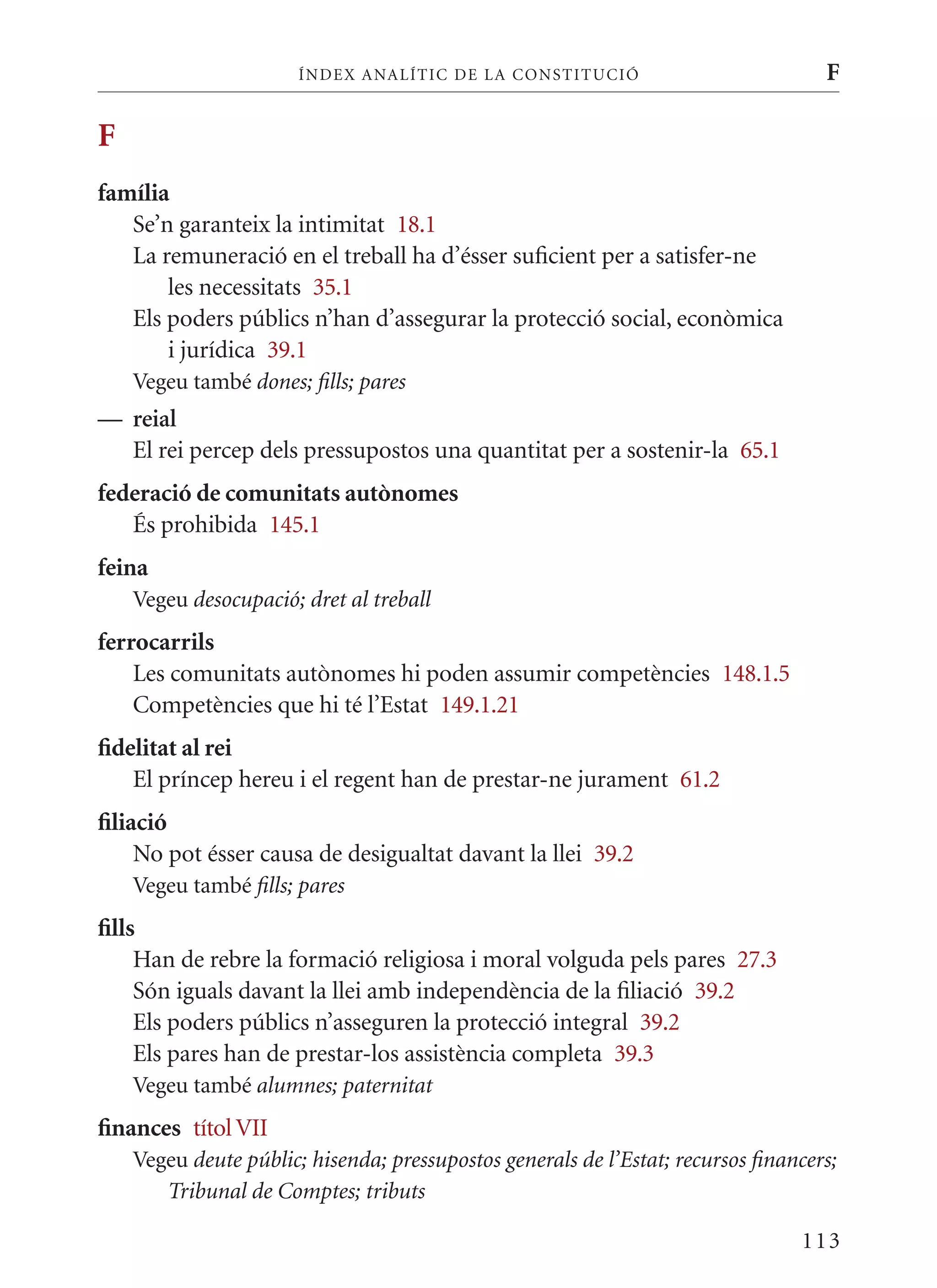 ÍN DE x ANALÍTIC DE LA CONSTITUCI ó                          F

F
família
   Se’n garanteix la intimitat 18.1
   La remuneració en el treball ha d’ésser suficient per a satisfer-ne
       les necessitats 35.1
   Els poders públics n’han d’assegurar la protecció social, econòmica
       i jurídica 39.1
    Vegeu també dones; fills; pares
— reial
  El rei percep dels pressupostos una quantitat per a sostenir-la 65.1
federació de comunitats autònomes
   És prohibida 145.1
feina
    Vegeu desocupació; dret al treball
ferrocarrils
    Les comunitats autònomes hi poden assumir competències 148.1.5
    Competències que hi té l’Estat 149.1.21
fidelitat al rei
    El príncep hereu i el regent han de prestar-ne jurament 61.2
filiació
     No pot ésser causa de desigualtat davant la llei 39.2
    Vegeu també fills; pares
fills
     Han de rebre la formació religiosa i moral volguda pels pares 27.3
     Són iguals davant la llei amb independència de la filiació 39.2
     Els poders públics n’asseguren la protecció integral 39.2
     Els pares han de prestar-los assistència completa 39.3
    Vegeu també alumnes; paternitat
finances títol VII
    Vegeu deute públic; hisenda; pressupostos generals de l’Estat; recursos financers;
       Tribunal de Comptes; tributs

                                                                                 113
 