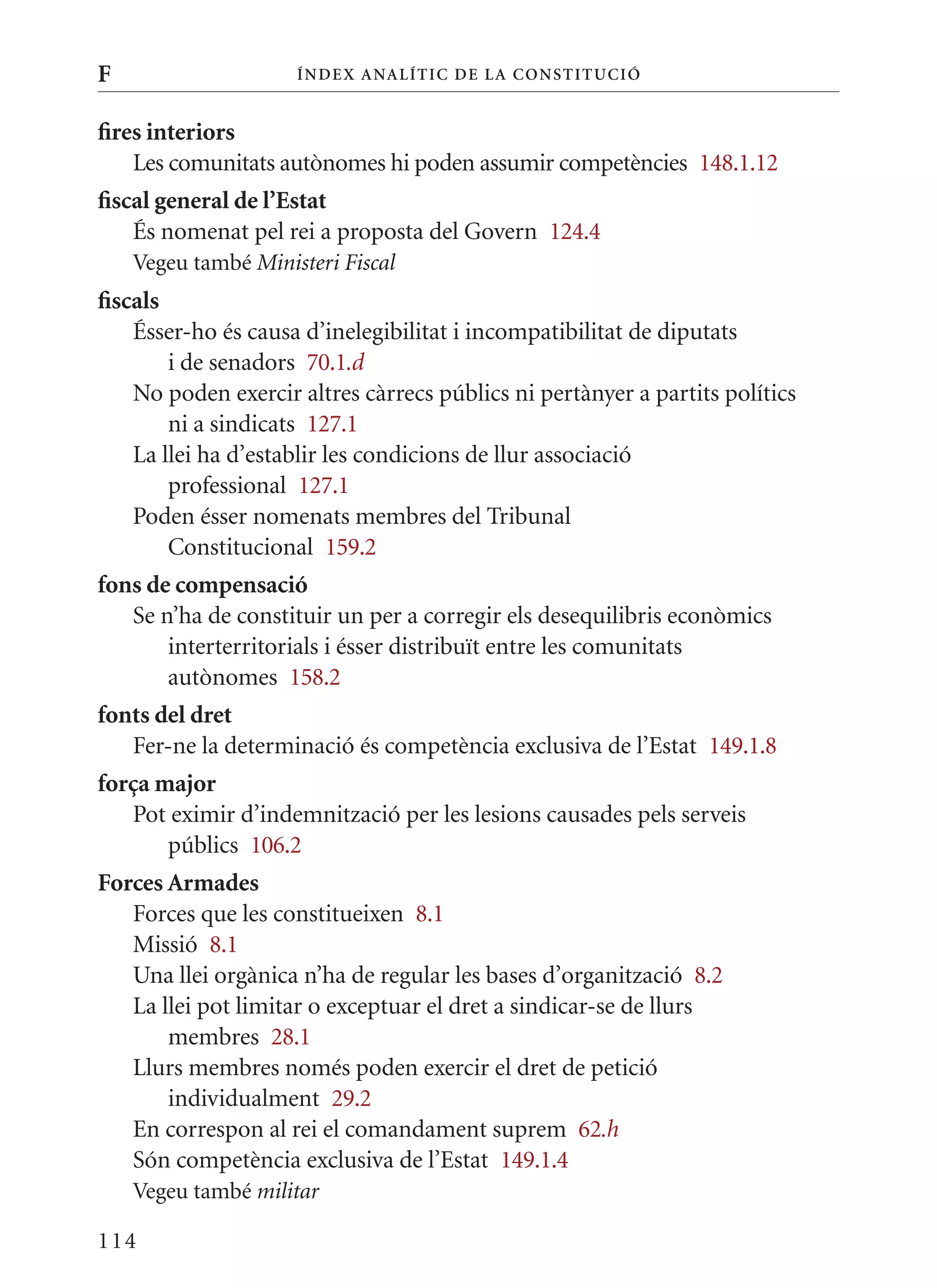 F                    Í nDE x anal ÍTIC DE la Cons TIT u CIó


fires interiors
    Les comunitats autònomes hi poden assumir competències 148.1.12
fiscal general de l’Estat
    És nomenat pel rei a proposta del Govern 124.4
    Vegeu també Ministeri Fiscal
fiscals
    Ésser-ho és causa d’inelegibilitat i incompatibilitat de diputats
        i de senadors 70.1.d
    No poden exercir altres càrrecs públics ni pertànyer a partits polítics
        ni a sindicats 127.1
    La llei ha d’establir les condicions de llur associació
        professional 127.1
    Poden ésser nomenats membres del Tribunal
        Constitucional 159.2
fons de compensació
   Se n’ha de constituir un per a corregir els desequilibris econòmics
       interterritorials i ésser distribuït entre les comunitats
       autònomes 158.2
fonts del dret
   Fer-ne la determinació és competència exclusiva de l’Estat 149.1.8
força major
   Pot eximir d’indemnització per les lesions causades pels serveis
       públics 106.2
Forces Armades
   Forces que les constitueixen 8.1
   missió 8.1
   Una llei orgànica n’ha de regular les bases d’organització 8.2
   La llei pot limitar o exceptuar el dret a sindicar-se de llurs
       membres 28.1
   Llurs membres només poden exercir el dret de petició
       individualment 29.2
   En correspon al rei el comandament suprem 62.h
   Són competència exclusiva de l’Estat 149.1.4
    Vegeu també militar

114
 