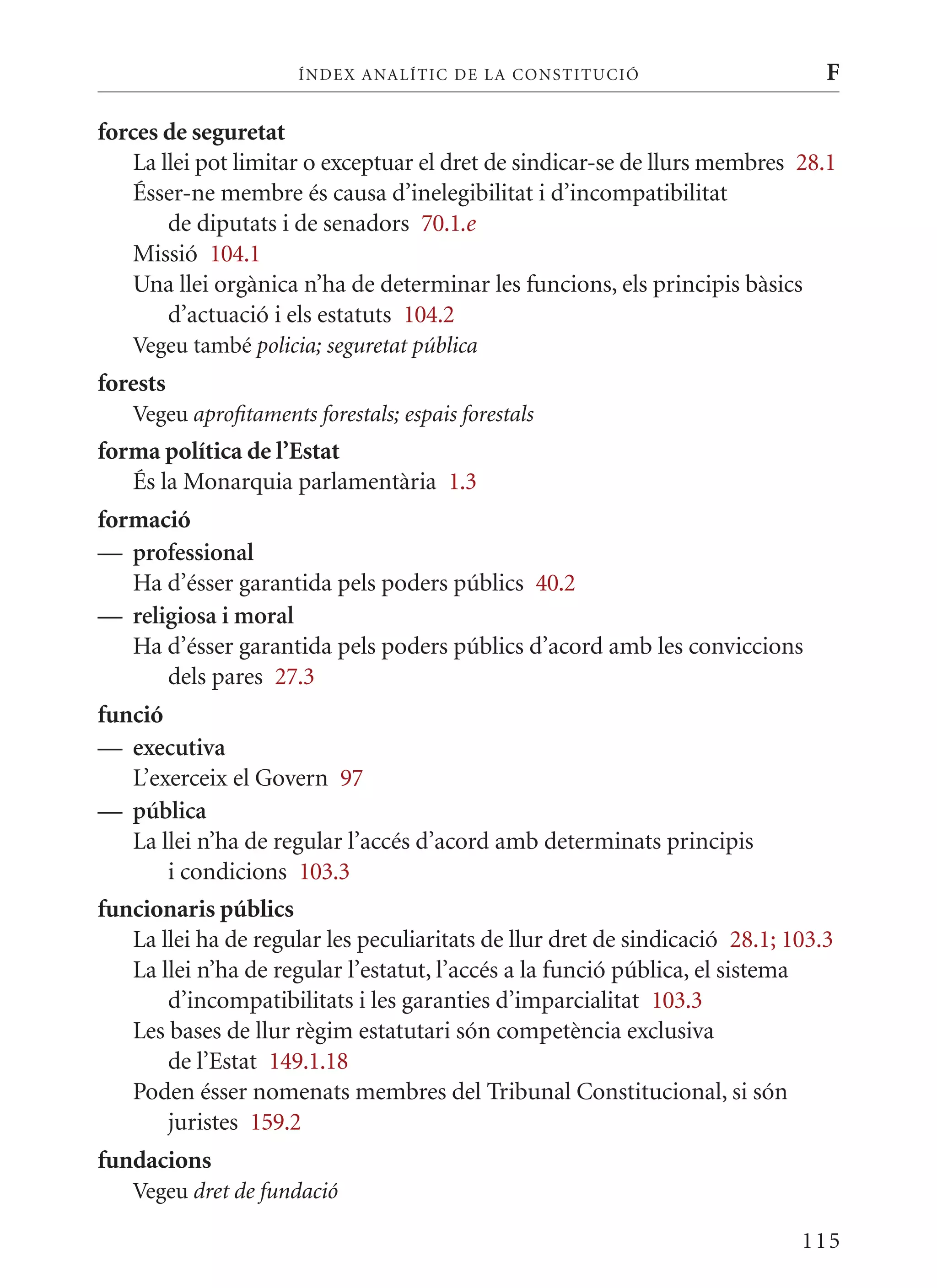 ÍN DE x ANALÍTIC DE LA CONSTITUCI ó                       F

forces de seguretat
   La llei pot limitar o exceptuar el dret de sindicar-se de llurs membres 28.1
   Ésser-ne membre és causa d’inelegibilitat i d’incompatibilitat
       de diputats i de senadors 70.1.e
   missió 104.1
   Una llei orgànica n’ha de determinar les funcions, els principis bàsics
       d’actuació i els estatuts 104.2
   Vegeu també policia; seguretat pública
forests
   Vegeu aprofitaments forestals; espais forestals
forma política de l’Estat
   És la monarquia parlamentària 1.3
formació
— professional
   Ha d’ésser garantida pels poders públics 40.2
— religiosa i moral
   Ha d’ésser garantida pels poders públics d’acord amb les conviccions
      dels pares 27.3
funció
— executiva
   L’exerceix el Govern 97
— pública
   La llei n’ha de regular l’accés d’acord amb determinats principis
       i condicions 103.3
funcionaris públics
   La llei ha de regular les peculiaritats de llur dret de sindicació 28.1; 103.3
   La llei n’ha de regular l’estatut, l’accés a la funció pública, el sistema
       d’incompatibilitats i les garanties d’imparcialitat 103.3
   Les bases de llur règim estatutari són competència exclusiva
       de l’Estat 149.1.18
   Poden ésser nomenats membres del Tribunal Constitucional, si són
       juristes 159.2
fundacions
   Vegeu dret de fundació

                                                                             115
 