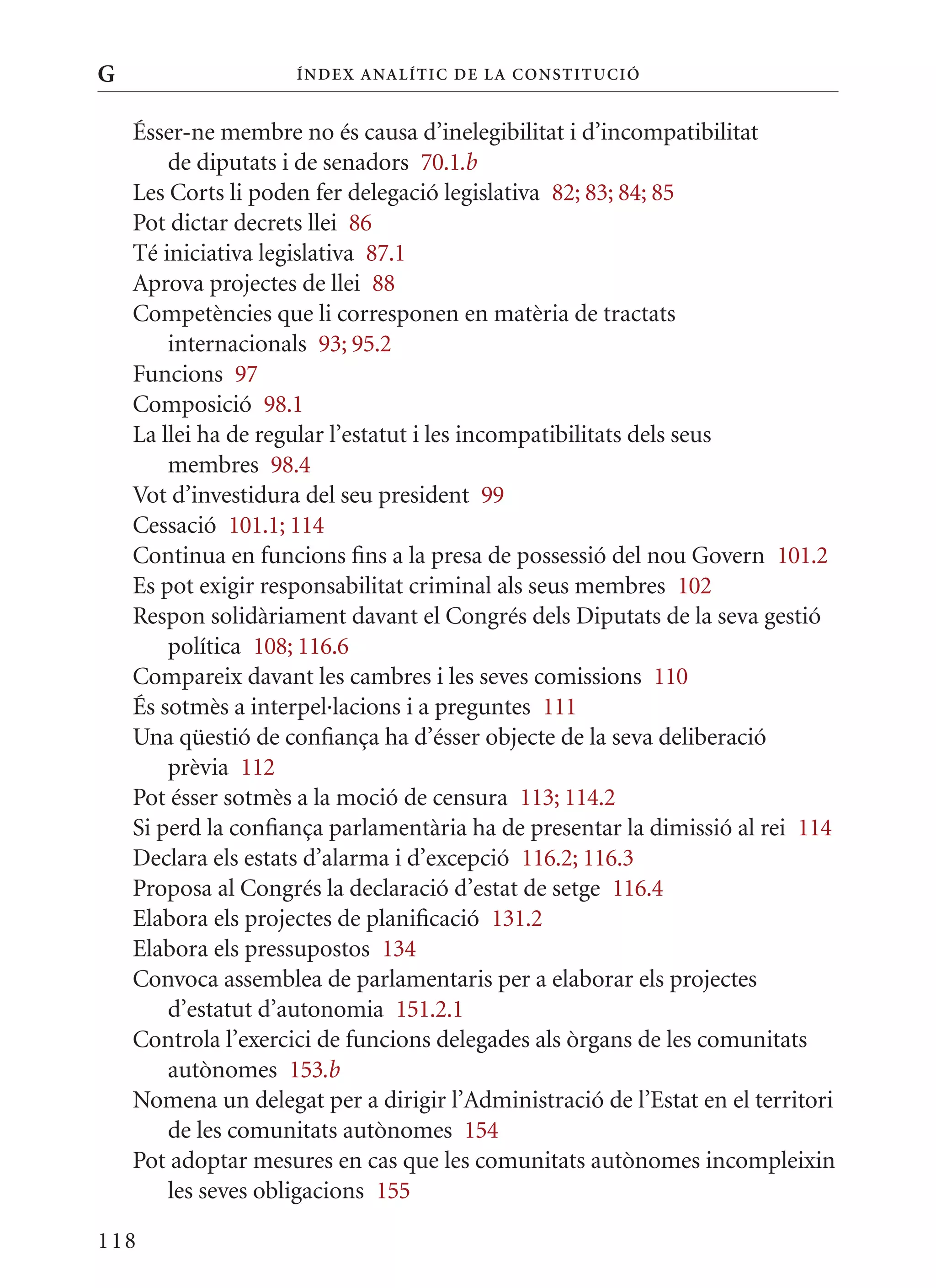 G                    Í nDE x anal ÍTIC DE la Cons TIT u CIó


    Ésser-ne membre no és causa d’inelegibilitat i d’incompatibilitat
        de diputats i de senadors 70.1.b
    Les Corts li poden fer delegació legislativa 82; 83; 84; 85
    Pot dictar decrets llei 86
    Té iniciativa legislativa 87.1
    Aprova projectes de llei 88
    Competències que li corresponen en matèria de tractats
        internacionals 93; 95.2
    Funcions 97
    Composició 98.1
    La llei ha de regular l’estatut i les incompatibilitats dels seus
        membres 98.4
    Vot d’investidura del seu president 99
    Cessació 101.1; 114
    Continua en funcions fins a la presa de possessió del nou Govern 101.2
    Es pot exigir responsabilitat criminal als seus membres 102
    Respon solidàriament davant el Congrés dels Diputats de la seva gestió
        política 108; 116.6
    Compareix davant les cambres i les seves comissions 110
    És sotmès a interpel·lacions i a preguntes 111
    Una qüestió de confiança ha d’ésser objecte de la seva deliberació
        prèvia 112
    Pot ésser sotmès a la moció de censura 113; 114.2
    Si perd la confiança parlamentària ha de presentar la dimissió al rei 114
    Declara els estats d’alarma i d’excepció 116.2; 116.3
    Proposa al Congrés la declaració d’estat de setge 116.4
    Elabora els projectes de planificació 131.2
    Elabora els pressupostos 134
    Convoca assemblea de parlamentaris per a elaborar els projectes
        d’estatut d’autonomia 151.2.1
    Controla l’exercici de funcions delegades als òrgans de les comunitats
        autònomes 153.b
    Nomena un delegat per a dirigir l’Administració de l’Estat en el territori
        de les comunitats autònomes 154
    Pot adoptar mesures en cas que les comunitats autònomes incompleixin
        les seves obligacions 155

118
 