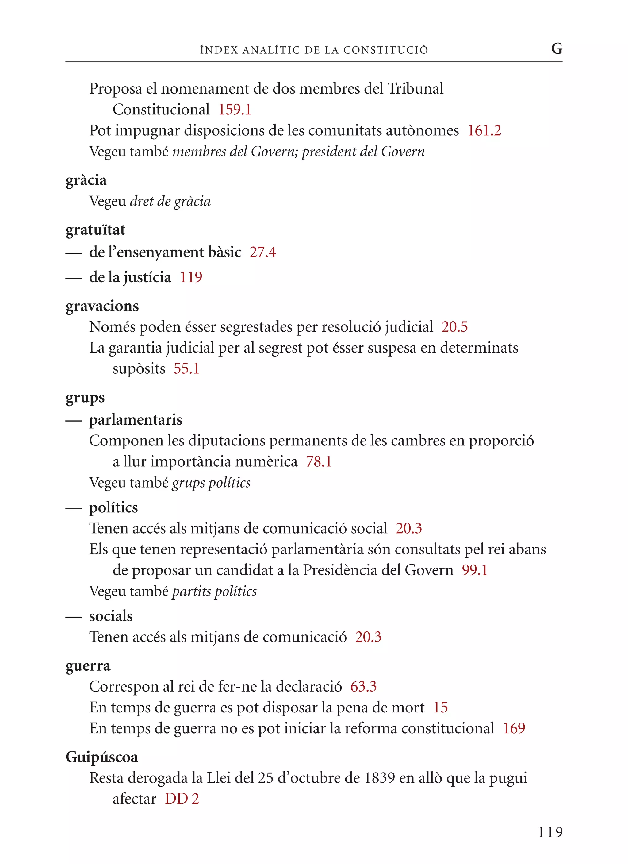 ÍN DE x ANALÍTIC DE LA CONSTITUCI ó                   G

   Proposa el nomenament de dos membres del Tribunal
      Constitucional 159.1
   Pot impugnar disposicions de les comunitats autònomes 161.2
   Vegeu també membres del Govern; president del Govern
gràcia
   Vegeu dret de gràcia
gratuïtat
— de l’ensenyament bàsic 27.4
— de la justícia 119
gravacions
   Només poden ésser segrestades per resolució judicial 20.5
   La garantia judicial per al segrest pot ésser suspesa en determinats
       supòsits 55.1
grups
— parlamentaris
   Componen les diputacions permanents de les cambres en proporció
      a llur importància numèrica 78.1
   Vegeu també grups polítics
— polítics
  Tenen accés als mitjans de comunicació social 20.3
  Els que tenen representació parlamentària són consultats pel rei abans
      de proposar un candidat a la Presidència del Govern 99.1
   Vegeu també partits polítics
— socials
  Tenen accés als mitjans de comunicació 20.3
guerra
   Correspon al rei de fer-ne la declaració 63.3
   En temps de guerra es pot disposar la pena de mort 15
   En temps de guerra no es pot iniciar la reforma constitucional 169
Guipúscoa
   Resta derogada la Llei del 25 d’octubre de 1839 en allò que la pugui
      afectar DD 2

                                                                          119
 