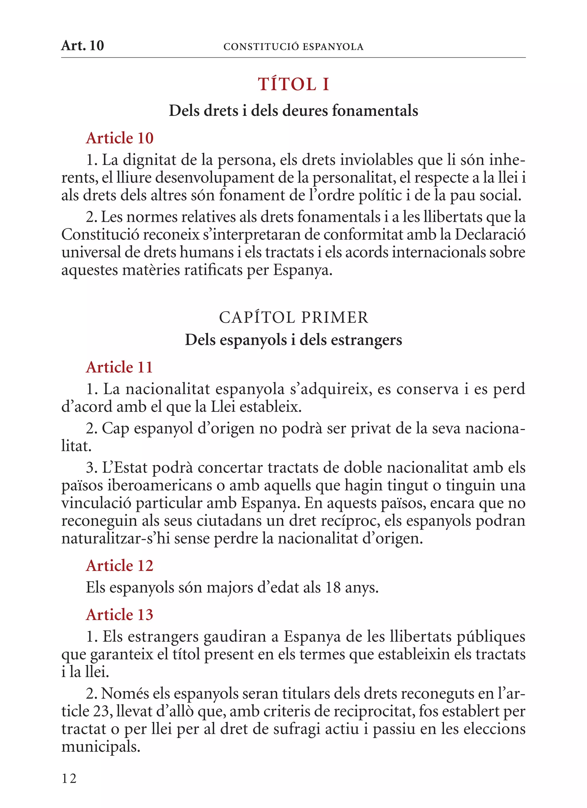 Art. 10                   ConsTITuCIó EsPanyola


                                TÍTol I
                 Dels drets i dels deures fonamentals
    article 10
    1. La dignitat de la persona, els drets inviolables que li són inhe-
rents, el lliure desenvolupament de la personalitat, el respecte a la llei i
als drets dels altres són fonament de l’ordre polític i de la pau social.
    2. Les normes relatives als drets fonamentals i a les llibertats que la
Constitució reconeix s’interpretaran de conformitat amb la Declaració
universal de drets humans i els tractats i els acords internacionals sobre
aquestes matèries ratificats per Espanya.

                         CAPÍTOL PRImER
                    Dels espanyols i dels estrangers
     article 11
     1. La nacionalitat espanyola s’adquireix, es conserva i es perd
d’acord amb el que la Llei estableix.
     2. Cap espanyol d’origen no podrà ser privat de la seva naciona-
litat.
     3. L’Estat podrà concertar tractats de doble nacionalitat amb els
països iberoamericans o amb aquells que hagin tingut o tinguin una
vinculació particular amb Espanya. En aquests països, encara que no
reconeguin als seus ciutadans un dret recíproc, els espanyols podran
naturalitzar-s’hi sense perdre la nacionalitat d’origen.
     article 12
     Els espanyols són majors d’edat als 18 anys.
     article 13
     1. Els estrangers gaudiran a Espanya de les llibertats públiques
que garanteix el títol present en els termes que estableixin els tractats
i la llei.
     2. Només els espanyols seran titulars dels drets reconeguts en l’ar-
ticle 23, llevat d’allò que, amb criteris de reciprocitat, fos establert per
tractat o per llei per al dret de sufragi actiu i passiu en les eleccions
municipals.
12
 