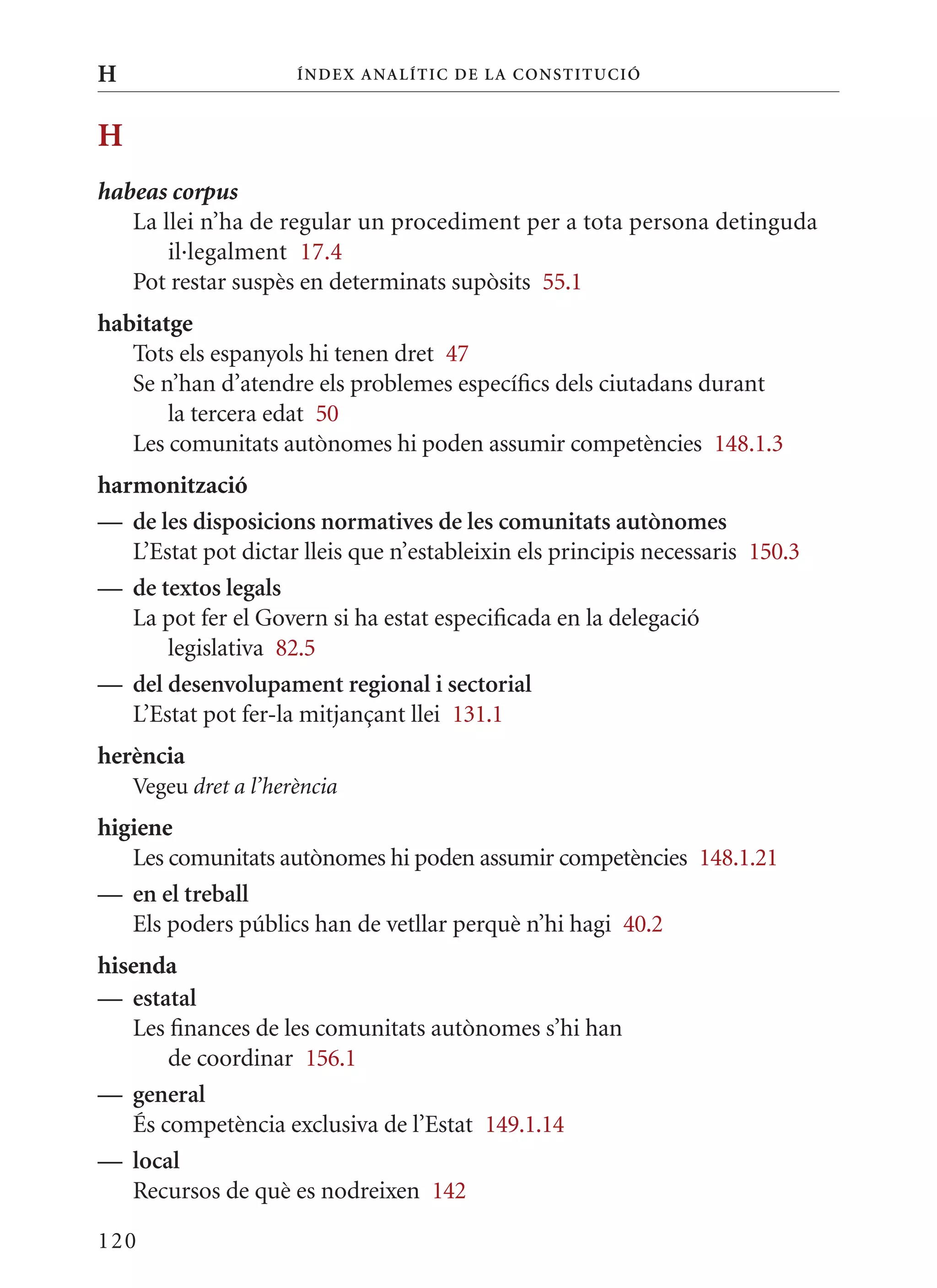 H                     Í nDE x anal ÍTIC DE la Cons TIT u CIó



H
habeas corpus
   La llei n’ha de regular un procediment per a tota persona detinguda
       il·legalment 17.4
   Pot restar suspès en determinats supòsits 55.1
habitatge
   Tots els espanyols hi tenen dret 47
   Se n’han d’atendre els problemes específics dels ciutadans durant
       la tercera edat 50
   Les comunitats autònomes hi poden assumir competències 148.1.3
harmonització
— de les disposicions normatives de les comunitats autònomes
   L’Estat pot dictar lleis que n’estableixin els principis necessaris 150.3
— de textos legals
   La pot fer el Govern si ha estat especificada en la delegació
       legislativa 82.5
— del desenvolupament regional i sectorial
   L’Estat pot fer-la mitjançant llei 131.1
herència
    Vegeu dret a l’herència
higiene
   Les comunitats autònomes hi poden assumir competències 148.1.21
— en el treball
   Els poders públics han de vetllar perquè n’hi hagi 40.2
hisenda
— estatal
   Les finances de les comunitats autònomes s’hi han
       de coordinar 156.1
— general
   És competència exclusiva de l’Estat 149.1.14
— local
   Recursos de què es nodreixen 142

120
 