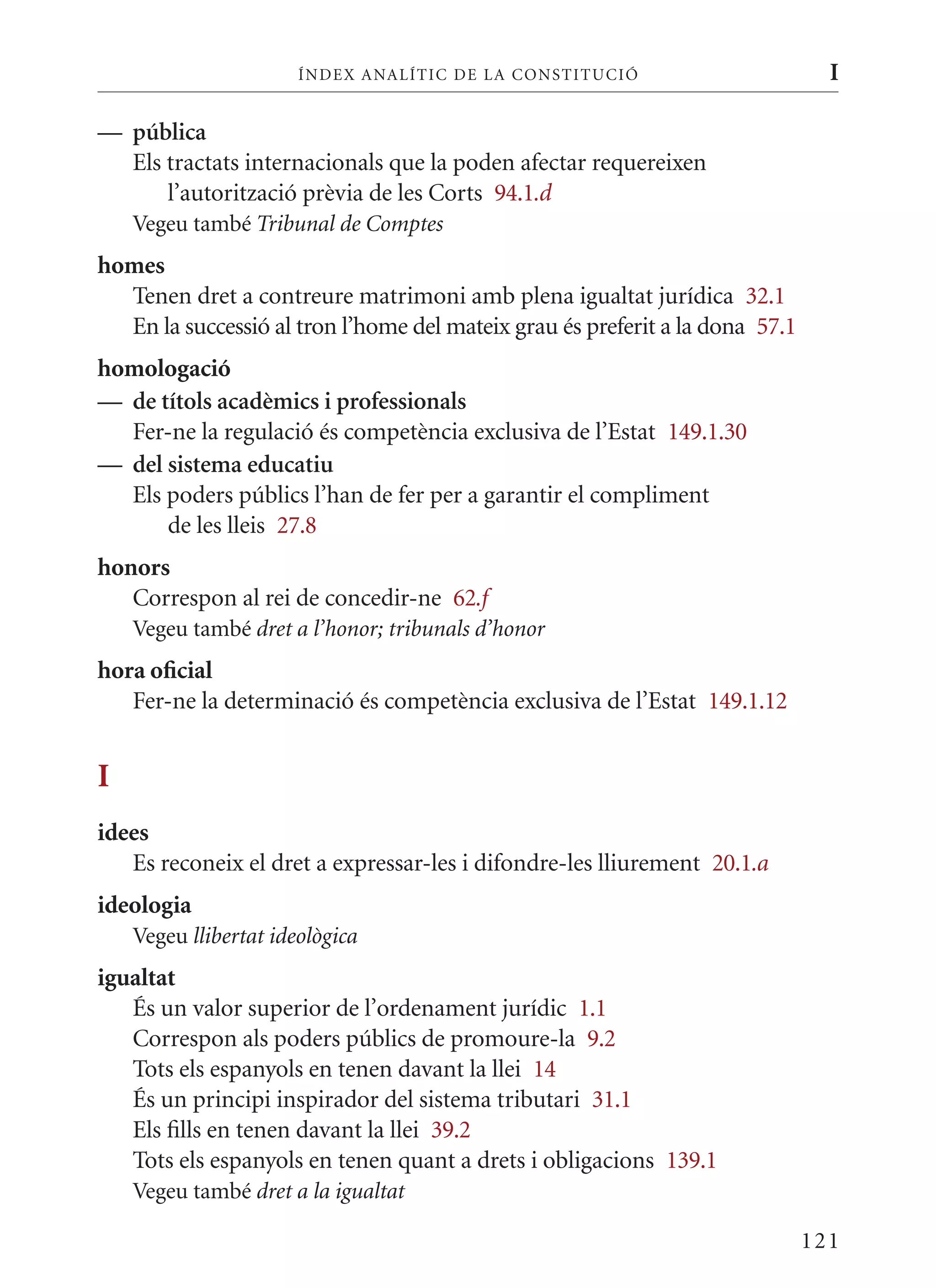 ÍN DE x ANALÍTIC DE LA CONSTITUCI ó                      I

— pública
  Els tractats internacionals que la poden afectar requereixen
      l’autorització prèvia de les Corts 94.1.d
    Vegeu també Tribunal de Comptes
homes
  Tenen dret a contreure matrimoni amb plena igualtat jurídica 32.1
  En la successió al tron l’home del mateix grau és preferit a la dona 57.1
homologació
— de títols acadèmics i professionals
  Fer-ne la regulació és competència exclusiva de l’Estat 149.1.30
— del sistema educatiu
  Els poders públics l’han de fer per a garantir el compliment
      de les lleis 27.8
honors
   Correspon al rei de concedir-ne 62.f
    Vegeu també dret a l’honor; tribunals d’honor
hora oficial
   Fer-ne la determinació és competència exclusiva de l’Estat 149.1.12


I
idees
   Es reconeix el dret a expressar-les i difondre-les lliurement 20.1.a
ideologia
    Vegeu llibertat ideològica
igualtat
   És un valor superior de l’ordenament jurídic 1.1
   Correspon als poders públics de promoure-la 9.2
   Tots els espanyols en tenen davant la llei 14
   És un principi inspirador del sistema tributari 31.1
   Els fills en tenen davant la llei 39.2
   Tots els espanyols en tenen quant a drets i obligacions 139.1
    Vegeu també dret a la igualtat

                                                                              121
 