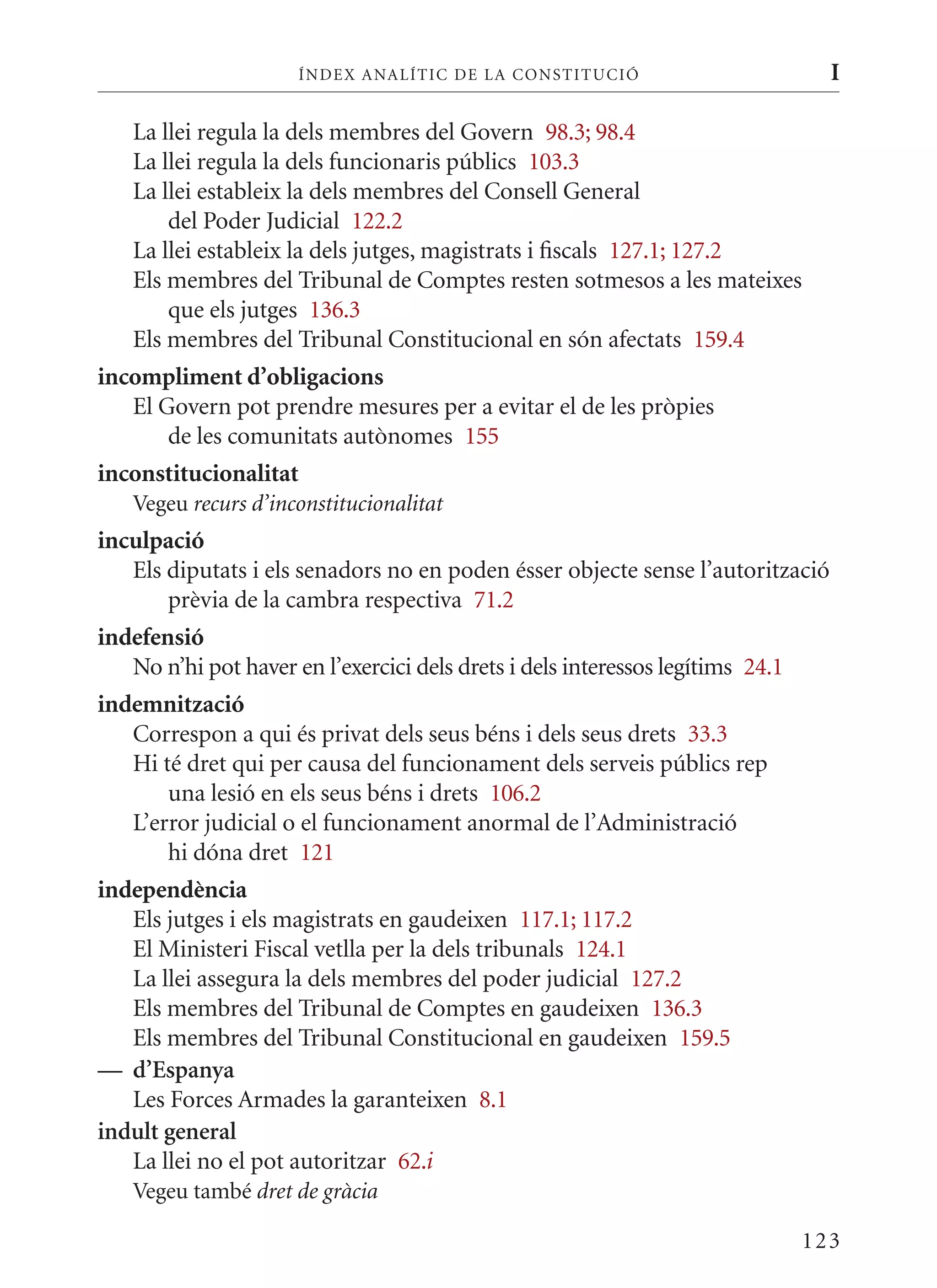 ÍN DE x ANALÍTIC DE LA CONSTITUCI ó                         I

   La llei regula la dels membres del Govern 98.3; 98.4
   La llei regula la dels funcionaris públics 103.3
   La llei estableix la dels membres del Consell General
       del Poder Judicial 122.2
   La llei estableix la dels jutges, magistrats i fiscals 127.1; 127.2
   Els membres del Tribunal de Comptes resten sotmesos a les mateixes
       que els jutges 136.3
   Els membres del Tribunal Constitucional en són afectats 159.4
incompliment d’obligacions
   El Govern pot prendre mesures per a evitar el de les pròpies
       de les comunitats autònomes 155
inconstitucionalitat
   Vegeu recurs d’inconstitucionalitat
inculpació
   Els diputats i els senadors no en poden ésser objecte sense l’autorització
       prèvia de la cambra respectiva 71.2
indefensió
   No n’hi pot haver en l’exercici dels drets i dels interessos legítims 24.1
indemnització
   Correspon a qui és privat dels seus béns i dels seus drets 33.3
   Hi té dret qui per causa del funcionament dels serveis públics rep
       una lesió en els seus béns i drets 106.2
   L’error judicial o el funcionament anormal de l’Administració
       hi dóna dret 121
independència
   Els jutges i els magistrats en gaudeixen 117.1; 117.2
   El ministeri Fiscal vetlla per la dels tribunals 124.1
   La llei assegura la dels membres del poder judicial 127.2
   Els membres del Tribunal de Comptes en gaudeixen 136.3
   Els membres del Tribunal Constitucional en gaudeixen 159.5
— d’Espanya
   Les Forces Armades la garanteixen 8.1
indult general
   La llei no el pot autoritzar 62.i
   Vegeu també dret de gràcia

                                                                                123
 