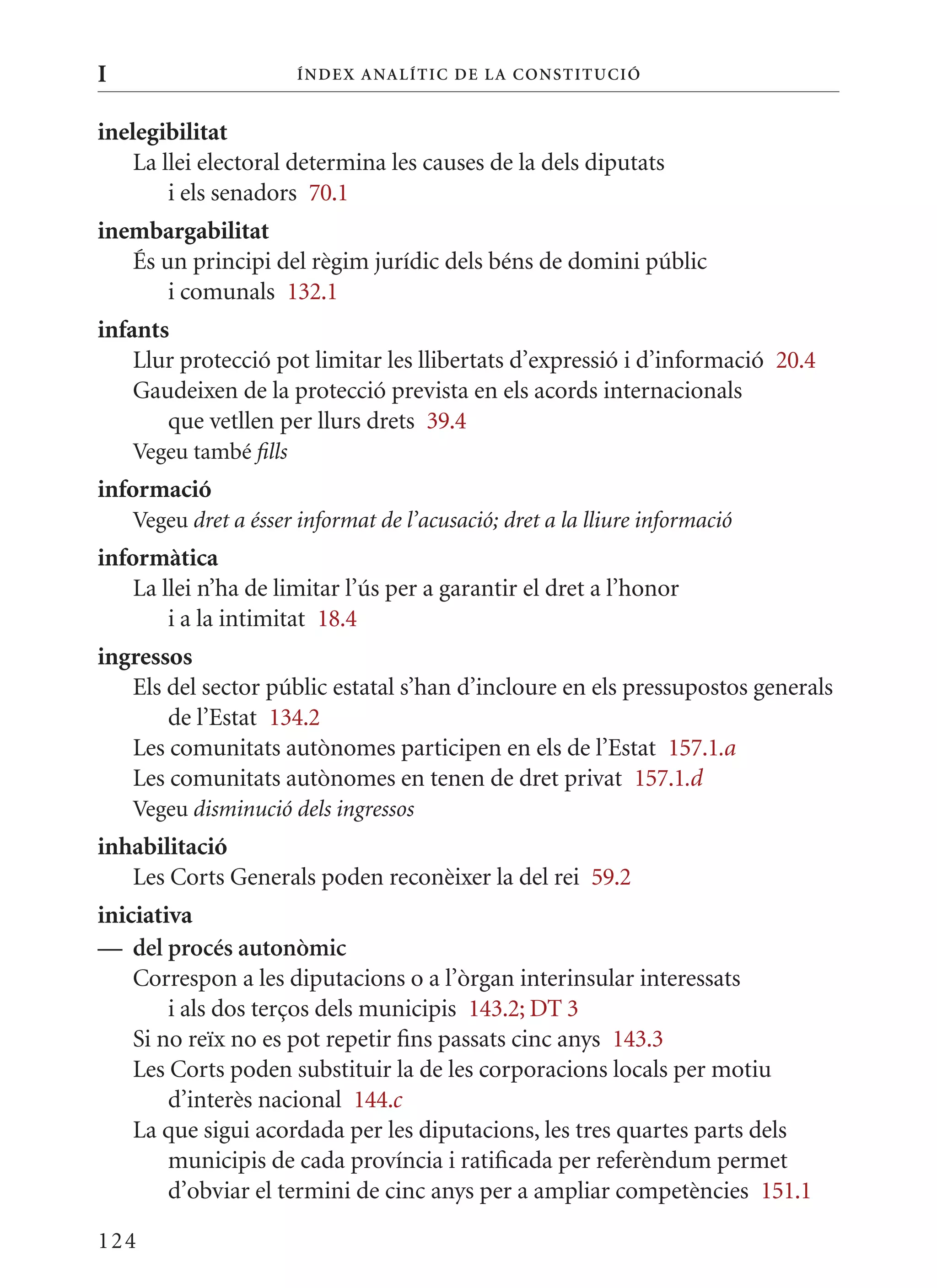 I                       Í nDE x anal ÍTIC DE la Cons TIT u CIó


inelegibilitat
    La llei electoral determina les causes de la dels diputats
        i els senadors 70.1
inembargabilitat
   És un principi del règim jurídic dels béns de domini públic
       i comunals 132.1
infants
    Llur protecció pot limitar les llibertats d’expressió i d’informació 20.4
    Gaudeixen de la protecció prevista en els acords internacionals
       que vetllen per llurs drets 39.4
    Vegeu també fills
informació
    Vegeu dret a ésser informat de l’acusació; dret a la lliure informació
informàtica
    La llei n’ha de limitar l’ús per a garantir el dret a l’honor
        i a la intimitat 18.4
ingressos
   Els del sector públic estatal s’han d’incloure en els pressupostos generals
       de l’Estat 134.2
   Les comunitats autònomes participen en els de l’Estat 157.1.a
   Les comunitats autònomes en tenen de dret privat 157.1.d
    Vegeu disminució dels ingressos
inhabilitació
   Les Corts Generals poden reconèixer la del rei 59.2
iniciativa
— del procés autonòmic
    Correspon a les diputacions o a l’òrgan interinsular interessats
        i als dos terços dels municipis 143.2; DT 3
    Si no reïx no es pot repetir fins passats cinc anys 143.3
    Les Corts poden substituir la de les corporacions locals per motiu
        d’interès nacional 144.c
    La que sigui acordada per les diputacions, les tres quartes parts dels
        municipis de cada província i ratificada per referèndum permet
        d’obviar el termini de cinc anys per a ampliar competències 151.1

124
 