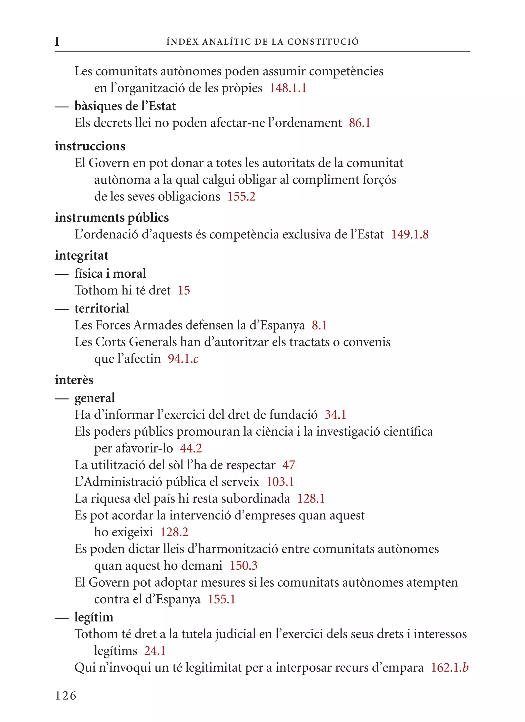 I                     Í nDE x anal ÍTIC DE la Cons TIT u CIó


  Les comunitats autònomes poden assumir competències
      en l’organització de les pròpies 148.1.1
— bàsiques de l’Estat
  Els decrets llei no poden afectar-ne l’ordenament 86.1
instruccions
    El Govern en pot donar a totes les autoritats de la comunitat
        autònoma a la qual calgui obligar al compliment forçós
        de les seves obligacions 155.2
instruments públics
    L’ordenació d’aquests és competència exclusiva de l’Estat 149.1.8
integritat
— física i moral
    Tothom hi té dret 15
— territorial
    Les Forces Armades defensen la d’Espanya 8.1
    Les Corts Generals han d’autoritzar els tractats o convenis
        que l’afectin 94.1.c
interès
— general
    Ha d’informar l’exercici del dret de fundació 34.1
    Els poders públics promouran la ciència i la investigació científica
        per afavorir-lo 44.2
    La utilització del sòl l’ha de respectar 47
    L’Administració pública el serveix 103.1
    La riquesa del país hi resta subordinada 128.1
    Es pot acordar la intervenció d’empreses quan aquest
        ho exigeixi 128.2
    Es poden dictar lleis d’harmonització entre comunitats autònomes
        quan aquest ho demani 150.3
    El Govern pot adoptar mesures si les comunitats autònomes atempten
        contra el d’Espanya 155.1
— legítim
    Tothom té dret a la tutela judicial en l’exercici dels seus drets i interessos
        legítims 24.1
    qui n’invoqui un té legitimitat per a interposar recurs d’empara 162.1.b

126
 