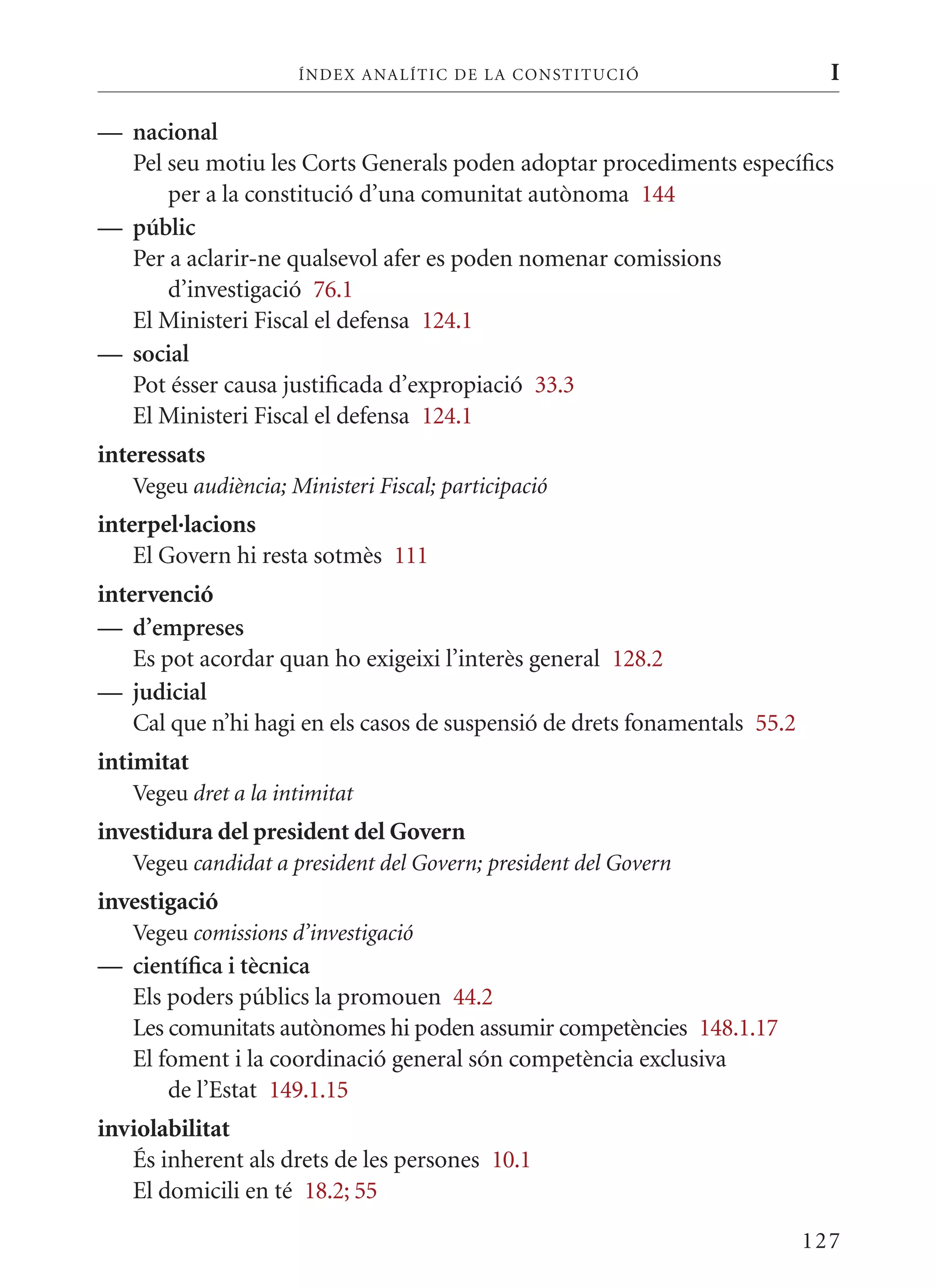 ÍN DE x ANALÍTIC DE LA CONSTITUCI ó                      I

— nacional
  Pel seu motiu les Corts Generals poden adoptar procediments específics
      per a la constitució d’una comunitat autònoma 144
— públic
  Per a aclarir-ne qualsevol afer es poden nomenar comissions
      d’investigació 76.1
  El ministeri Fiscal el defensa 124.1
— social
  Pot ésser causa justificada d’expropiació 33.3
  El ministeri Fiscal el defensa 124.1
interessats
   Vegeu audiència; Ministeri Fiscal; participació
interpel·lacions
    El Govern hi resta sotmès 111
intervenció
— d’empreses
    Es pot acordar quan ho exigeixi l’interès general 128.2
— judicial
    Cal que n’hi hagi en els casos de suspensió de drets fonamentals 55.2
intimitat
   Vegeu dret a la intimitat
investidura del president del Govern
   Vegeu candidat a president del Govern; president del Govern
investigació
   Vegeu comissions d’investigació
— científica i tècnica
  Els poders públics la promouen 44.2
  Les comunitats autònomes hi poden assumir competències 148.1.17
  El foment i la coordinació general són competència exclusiva
      de l’Estat 149.1.15
inviolabilitat
   És inherent als drets de les persones 10.1
   El domicili en té 18.2; 55

                                                                            127
 