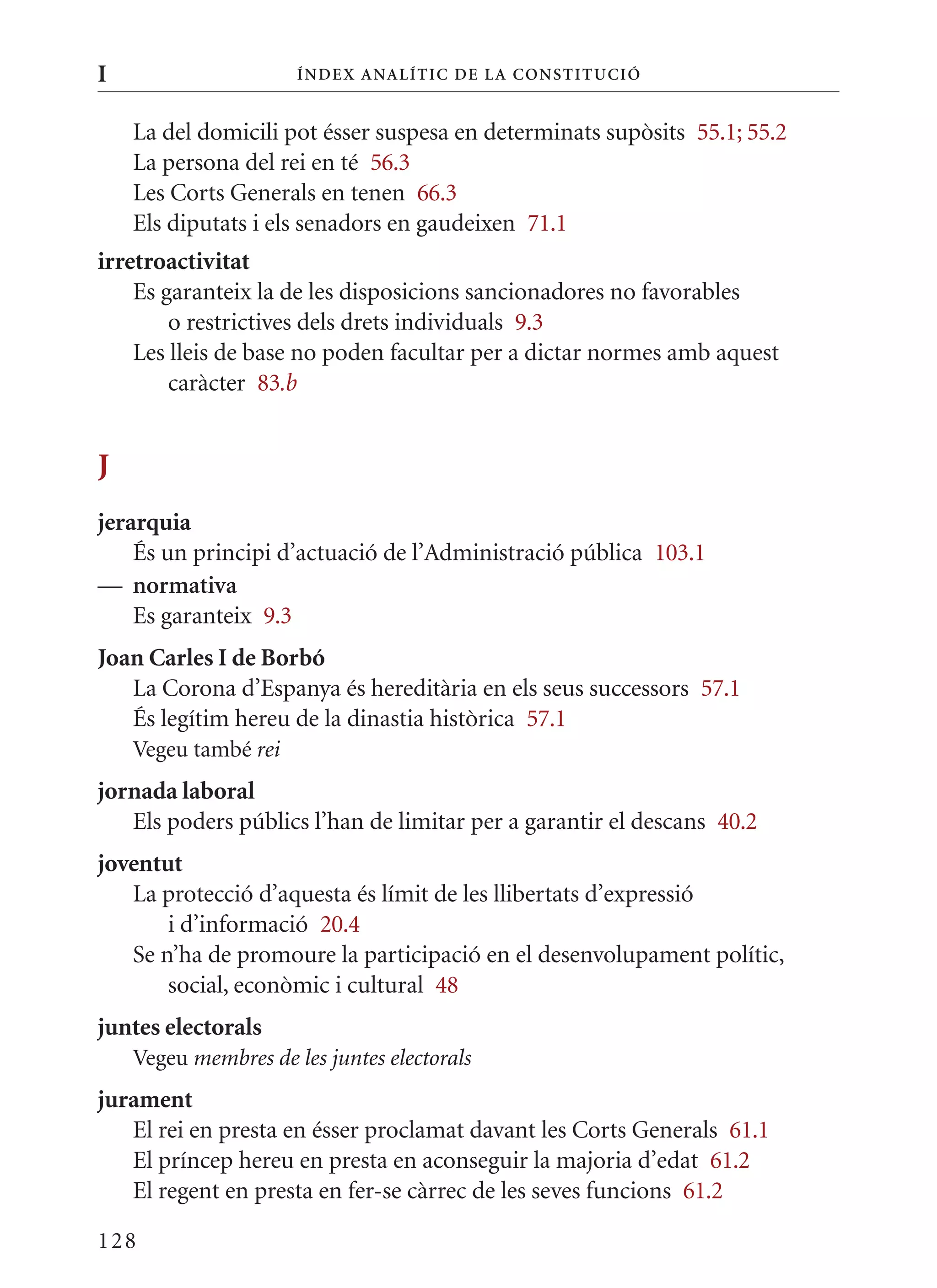 I                     Í nDE x anal ÍTIC DE la Cons TIT u CIó


    La del domicili pot ésser suspesa en determinats supòsits 55.1; 55.2
    La persona del rei en té 56.3
    Les Corts Generals en tenen 66.3
    Els diputats i els senadors en gaudeixen 71.1
irretroactivitat
    Es garanteix la de les disposicions sancionadores no favorables
        o restrictives dels drets individuals 9.3
    Les lleis de base no poden facultar per a dictar normes amb aquest
        caràcter 83.b


J
jerarquia
    És un principi d’actuació de l’Administració pública 103.1
— normativa
    Es garanteix 9.3
Joan Carles I de Borbó
   La Corona d’Espanya és hereditària en els seus successors 57.1
   És legítim hereu de la dinastia històrica 57.1
    Vegeu també rei
jornada laboral
   Els poders públics l’han de limitar per a garantir el descans 40.2
joventut
   La protecció d’aquesta és límit de les llibertats d’expressió
       i d’informació 20.4
   Se n’ha de promoure la participació en el desenvolupament polític,
       social, econòmic i cultural 48
juntes electorals
    Vegeu membres de les juntes electorals
jurament
   El rei en presta en ésser proclamat davant les Corts Generals 61.1
   El príncep hereu en presta en aconseguir la majoria d’edat 61.2
   El regent en presta en fer-se càrrec de les seves funcions 61.2

128
 