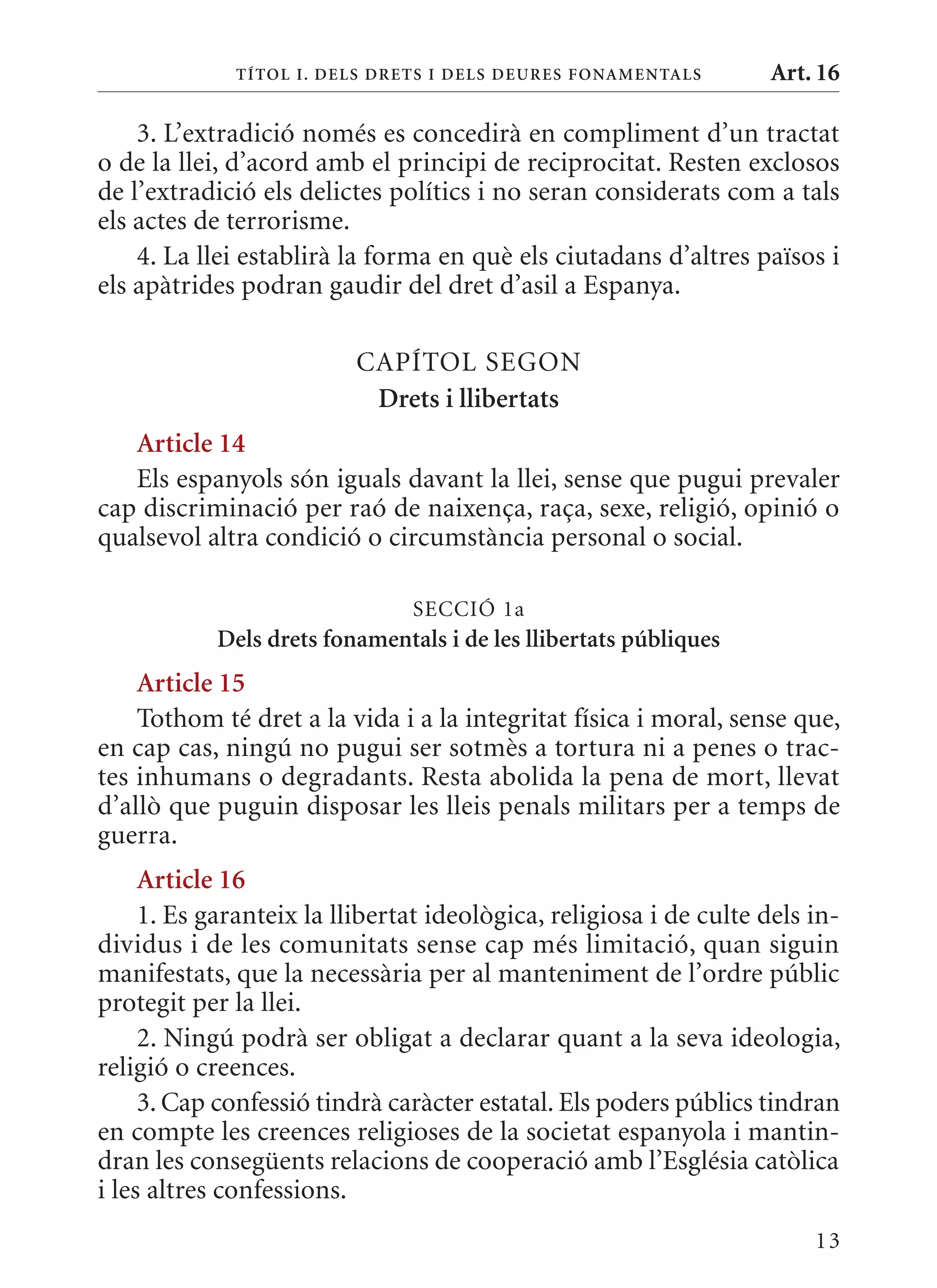 T ÍTol I. D Els DrETs I DEls DEurEs F onamEn Tals     Art. 16

    3. L’extradició només es concedirà en compliment d’un tractat
o de la llei, d’acord amb el principi de reciprocitat. Resten exclosos
de l’extradició els delictes polítics i no seran considerats com a tals
els actes de terrorisme.
    4. La llei establirà la forma en què els ciutadans d’altres països i
els apàtrides podran gaudir del dret d’asil a Espanya.

                          CAPÍTOL SEGON
                           Drets i llibertats
   article 14
   Els espanyols són iguals davant la llei, sense que pugui prevaler
cap discriminació per raó de naixença, raça, sexe, religió, opinió o
qualsevol altra condició o circumstància personal o social.

                                SECCIó 1a
            Dels drets fonamentals i de les llibertats públiques
    article 15
    Tothom té dret a la vida i a la integritat física i moral, sense que,
en cap cas, ningú no pugui ser sotmès a tortura ni a penes o trac-
tes inhumans o degradants. Resta abolida la pena de mort, llevat
d’allò que puguin disposar les lleis penals militars per a temps de
guerra.
     article 16
     1. Es garanteix la llibertat ideològica, religiosa i de culte dels in-
dividus i de les comunitats sense cap més limitació, quan siguin
manifestats, que la necessària per al manteniment de l’ordre públic
protegit per la llei.
     2. Ningú podrà ser obligat a declarar quant a la seva ideologia,
religió o creences.
     3. Cap confessió tindrà caràcter estatal. Els poders públics tindran
en compte les creences religioses de la societat espanyola i mantin-
dran les consegüents relacions de cooperació amb l’Església catòlica
i les altres confessions.
                                                                        13
 