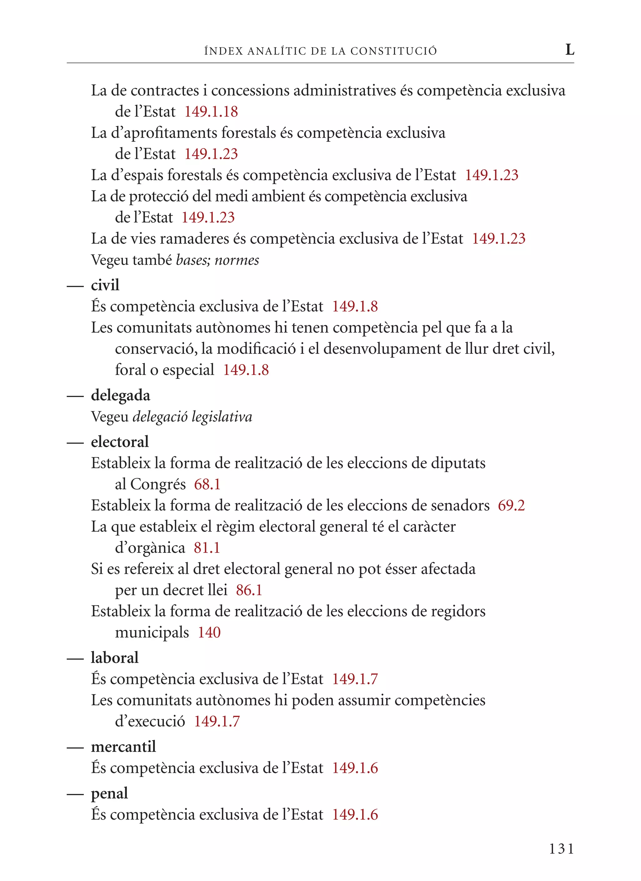 ÍN DE x ANALÍTIC DE LA CONSTITUCI ó                     L

   La de contractes i concessions administratives és competència exclusiva
       de l’Estat 149.1.18
   La d’aprofitaments forestals és competència exclusiva
       de l’Estat 149.1.23
   La d’espais forestals és competència exclusiva de l’Estat 149.1.23
   La de protecció del medi ambient és competència exclusiva
       de l’Estat 149.1.23
   La de vies ramaderes és competència exclusiva de l’Estat 149.1.23
   Vegeu també bases; normes
— civil
  És competència exclusiva de l’Estat 149.1.8
  Les comunitats autònomes hi tenen competència pel que fa a la
      conservació, la modificació i el desenvolupament de llur dret civil,
      foral o especial 149.1.8
— delegada
   Vegeu delegació legislativa
— electoral
  Estableix la forma de realització de les eleccions de diputats
      al Congrés 68.1
  Estableix la forma de realització de les eleccions de senadors 69.2
  La que estableix el règim electoral general té el caràcter
      d’orgànica 81.1
  Si es refereix al dret electoral general no pot ésser afectada
      per un decret llei 86.1
  Estableix la forma de realització de les eleccions de regidors
      municipals 140
— laboral
  És competència exclusiva de l’Estat 149.1.7
  Les comunitats autònomes hi poden assumir competències
      d’execució 149.1.7
— mercantil
  És competència exclusiva de l’Estat 149.1.6
— penal
  És competència exclusiva de l’Estat 149.1.6

                                                                        131
 