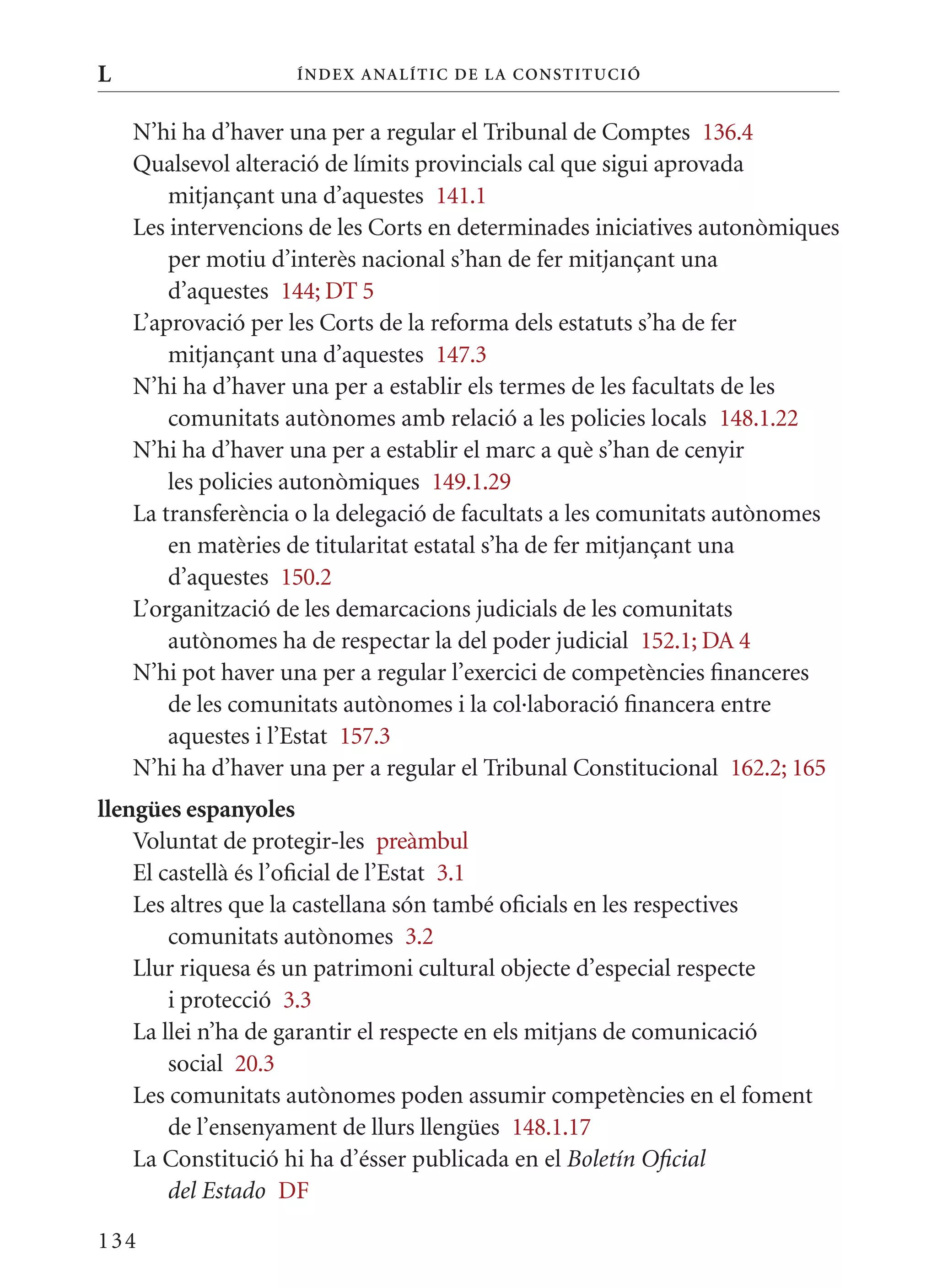 L                   Í nDE x anal ÍTIC DE la Cons TIT u CIó


    N’hi ha d’haver una per a regular el Tribunal de Comptes 136.4
    qualsevol alteració de límits provincials cal que sigui aprovada
        mitjançant una d’aquestes 141.1
    Les intervencions de les Corts en determinades iniciatives autonòmiques
        per motiu d’interès nacional s’han de fer mitjançant una
        d’aquestes 144; DT 5
    L’aprovació per les Corts de la reforma dels estatuts s’ha de fer
        mitjançant una d’aquestes 147.3
    N’hi ha d’haver una per a establir els termes de les facultats de les
        comunitats autònomes amb relació a les policies locals 148.1.22
    N’hi ha d’haver una per a establir el marc a què s’han de cenyir
        les policies autonòmiques 149.1.29
    La transferència o la delegació de facultats a les comunitats autònomes
        en matèries de titularitat estatal s’ha de fer mitjançant una
        d’aquestes 150.2
    L’organització de les demarcacions judicials de les comunitats
        autònomes ha de respectar la del poder judicial 152.1; DA 4
    N’hi pot haver una per a regular l’exercici de competències financeres
        de les comunitats autònomes i la col·laboració financera entre
        aquestes i l’Estat 157.3
    N’hi ha d’haver una per a regular el Tribunal Constitucional 162.2; 165
llengües espanyoles
    Voluntat de protegir-les preàmbul
    El castellà és l’oficial de l’Estat 3.1
    Les altres que la castellana són també oficials en les respectives
        comunitats autònomes 3.2
    Llur riquesa és un patrimoni cultural objecte d’especial respecte
        i protecció 3.3
    La llei n’ha de garantir el respecte en els mitjans de comunicació
        social 20.3
    Les comunitats autònomes poden assumir competències en el foment
        de l’ensenyament de llurs llengües 148.1.17
    La Constitució hi ha d’ésser publicada en el Boletín Oficial
        del Estado DF

134
 