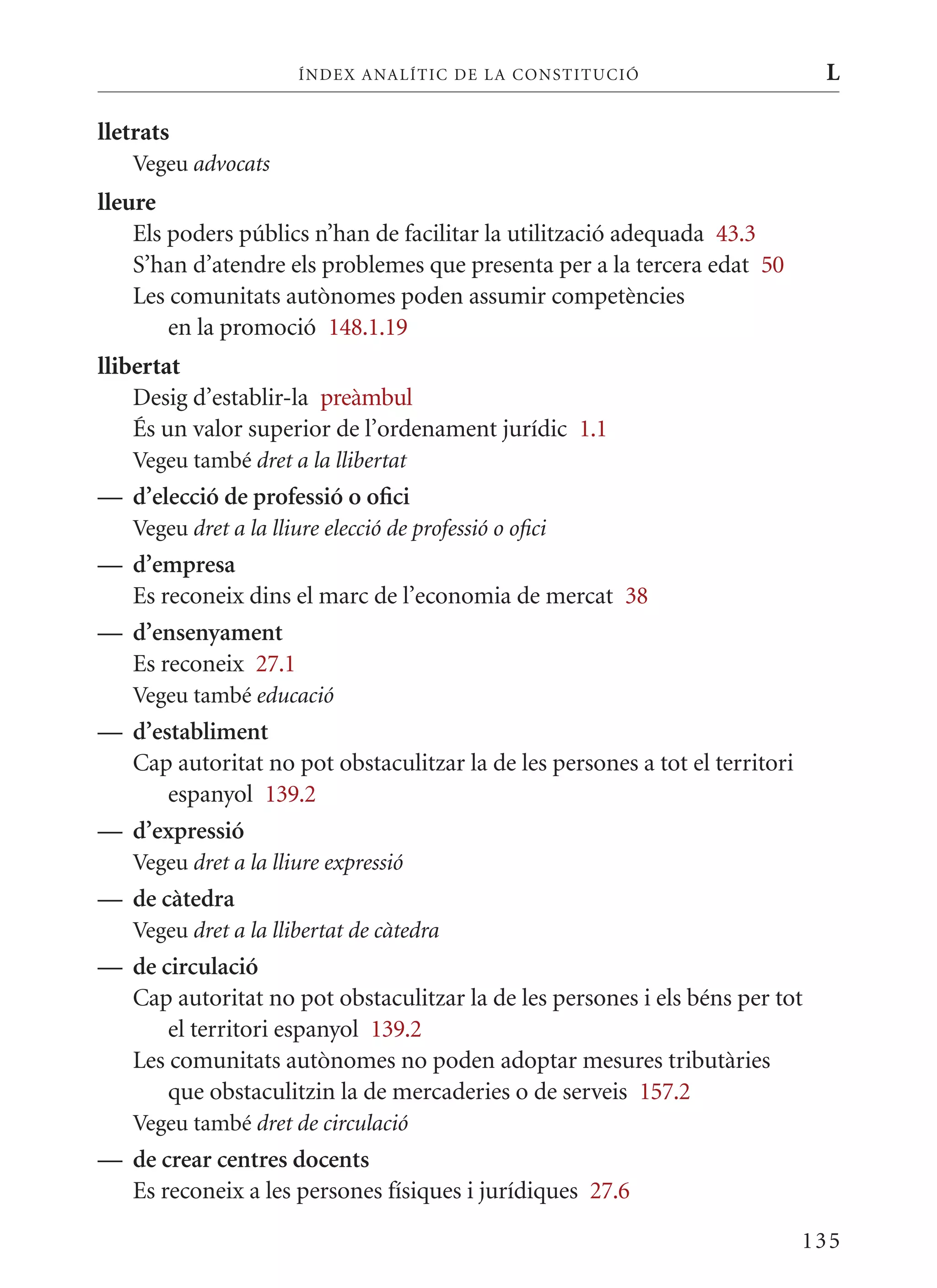 ÍN DE x ANALÍTIC DE LA CONSTITUCI ó                    L

lletrats
   Vegeu advocats
lleure
    Els poders públics n’han de facilitar la utilització adequada 43.3
    S’han d’atendre els problemes que presenta per a la tercera edat 50
    Les comunitats autònomes poden assumir competències
        en la promoció 148.1.19
llibertat
    Desig d’establir-la preàmbul
    És un valor superior de l’ordenament jurídic 1.1
   Vegeu també dret a la llibertat
— d’elecció de professió o ofici
   Vegeu dret a la lliure elecció de professió o ofici
— d’empresa
  Es reconeix dins el marc de l’economia de mercat 38
— d’ensenyament
  Es reconeix 27.1
   Vegeu també educació
— d’establiment
  Cap autoritat no pot obstaculitzar la de les persones a tot el territori
      espanyol 139.2
— d’expressió
   Vegeu dret a la lliure expressió
— de càtedra
   Vegeu dret a la llibertat de càtedra
— de circulació
  Cap autoritat no pot obstaculitzar la de les persones i els béns per tot
      el territori espanyol 139.2
  Les comunitats autònomes no poden adoptar mesures tributàries
      que obstaculitzin la de mercaderies o de serveis 157.2
   Vegeu també dret de circulació
— de crear centres docents
  Es reconeix a les persones físiques i jurídiques 27.6

                                                                             135
 