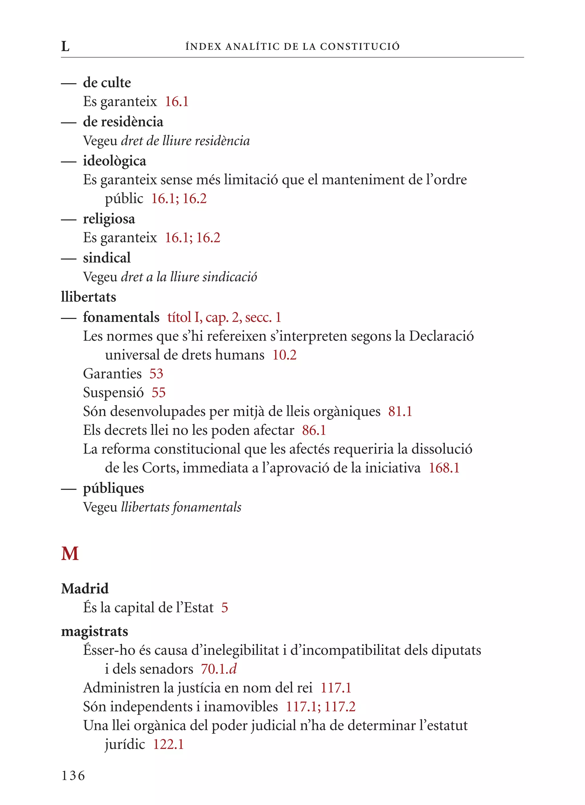 L                      Í nDE x anal ÍTIC DE la Cons TIT u CIó


— de culte
  Es garanteix 16.1
— de residència
    Vegeu dret de lliure residència
— ideològica
  Es garanteix sense més limitació que el manteniment de l’ordre
      públic 16.1; 16.2
— religiosa
  Es garanteix 16.1; 16.2
— sindical
    Vegeu dret a la lliure sindicació
llibertats
— fonamentals títol I, cap. 2, secc. 1
    Les normes que s’hi refereixen s’interpreten segons la Declaració
        universal de drets humans 10.2
    Garanties 53
    Suspensió 55
    Són desenvolupades per mitjà de lleis orgàniques 81.1
    Els decrets llei no les poden afectar 86.1
    La reforma constitucional que les afectés requeriria la dissolució
        de les Corts, immediata a l’aprovació de la iniciativa 168.1
— públiques
    Vegeu llibertats fonamentals


M
Madrid
  És la capital de l’Estat 5
magistrats
  Ésser-ho és causa d’inelegibilitat i d’incompatibilitat dels diputats
      i dels senadors 70.1.d
  Administren la justícia en nom del rei 117.1
  Són independents i inamovibles 117.1; 117.2
  Una llei orgànica del poder judicial n’ha de determinar l’estatut
      jurídic 122.1

136
 