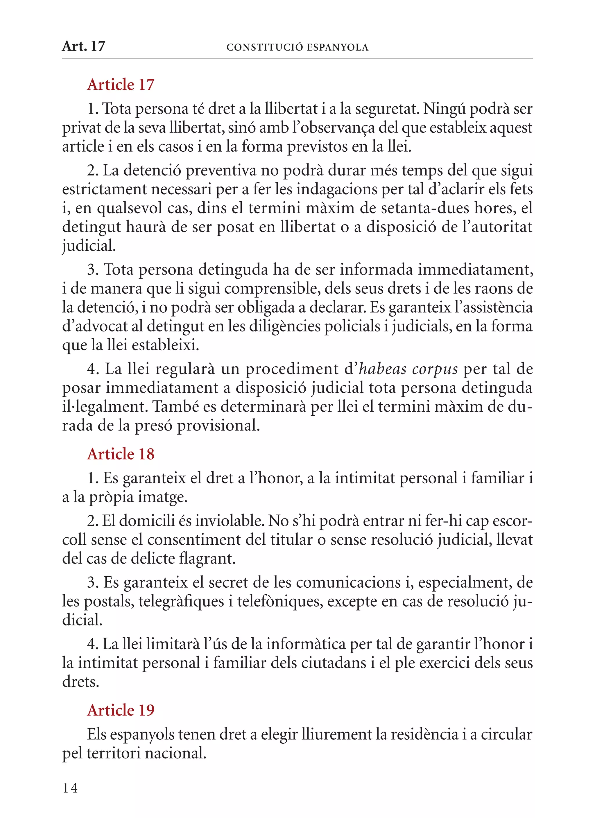 Art. 17                   ConsTITuCIó EsPanyola


     article 17
     1. Tota persona té dret a la llibertat i a la seguretat. Ningú podrà ser
privat de la seva llibertat, sinó amb l’observança del que estableix aquest
article i en els casos i en la forma previstos en la llei.
     2. La detenció preventiva no podrà durar més temps del que sigui
estrictament necessari per a fer les indagacions per tal d’aclarir els fets
i, en qualsevol cas, dins el termini màxim de setanta-dues hores, el
detingut haurà de ser posat en llibertat o a disposició de l’autoritat
judicial.
     3. Tota persona detinguda ha de ser informada immediatament,
i de manera que li sigui comprensible, dels seus drets i de les raons de
la detenció, i no podrà ser obligada a declarar. Es garanteix l’assistència
d’advocat al detingut en les diligències policials i judicials, en la forma
que la llei estableixi.
     4. La llei regularà un procediment d’habeas corpus per tal de
posar immediatament a disposició judicial tota persona detinguda
il·legalment. També es determinarà per llei el termini màxim de du-
rada de la presó provisional.
    article 18
    1. Es garanteix el dret a l’honor, a la intimitat personal i familiar i
a la pròpia imatge.
    2. El domicili és inviolable. No s’hi podrà entrar ni fer-hi cap escor-
coll sense el consentiment del titular o sense resolució judicial, llevat
del cas de delicte flagrant.
    3. Es garanteix el secret de les comunicacions i, especialment, de
les postals, telegràfiques i telefòniques, excepte en cas de resolució ju-
dicial.
    4. La llei limitarà l’ús de la informàtica per tal de garantir l’honor i
la intimitat personal i familiar dels ciutadans i el ple exercici dels seus
drets.
    article 19
    Els espanyols tenen dret a elegir lliurement la residència i a circular
pel territori nacional.
14
 