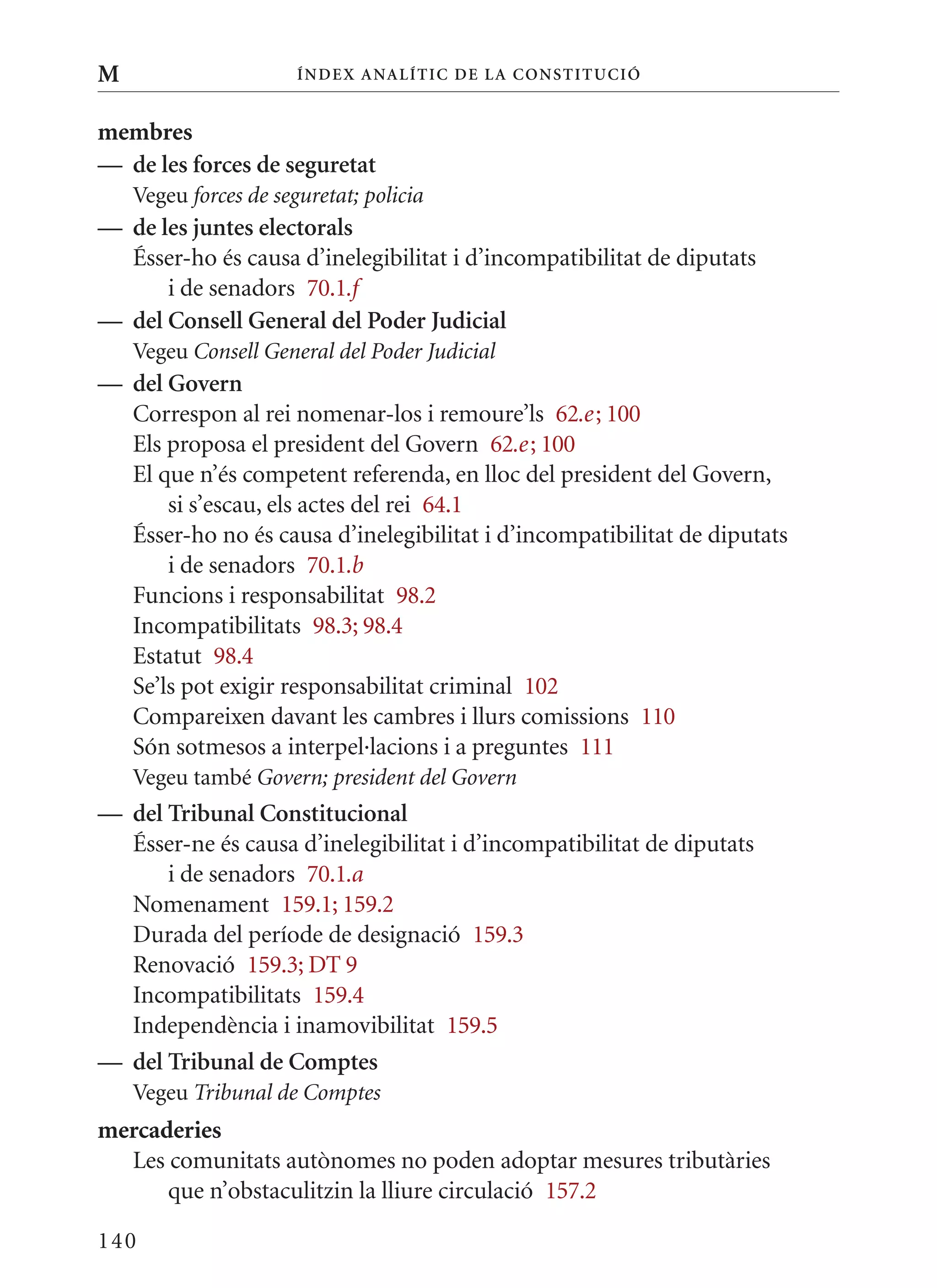 M                      Í nDE x anal ÍTIC DE la Cons TIT u CIó


membres
— de les forces de seguretat
    Vegeu forces de seguretat; policia
— de les juntes electorals
  Ésser-ho és causa d’inelegibilitat i d’incompatibilitat de diputats
      i de senadors 70.1.f
— del Consell General del Poder judicial
    Vegeu Consell General del Poder Judicial
— del Govern
  Correspon al rei nomenar-los i remoure’ls 62.e ; 100
  Els proposa el president del Govern 62.e ; 100
  El que n’és competent referenda, en lloc del president del Govern,
      si s’escau, els actes del rei 64.1
  Ésser-ho no és causa d’inelegibilitat i d’incompatibilitat de diputats
      i de senadors 70.1.b
  Funcions i responsabilitat 98.2
  Incompatibilitats 98.3; 98.4
  Estatut 98.4
  Se’ls pot exigir responsabilitat criminal 102
  Compareixen davant les cambres i llurs comissions 110
  Són sotmesos a interpel·lacions i a preguntes 111
    Vegeu també Govern; president del Govern
— del Tribunal Constitucional
  Ésser-ne és causa d’inelegibilitat i d’incompatibilitat de diputats
      i de senadors 70.1.a
  Nomenament 159.1; 159.2
  Durada del període de designació 159.3
  Renovació 159.3; DT 9
  Incompatibilitats 159.4
  Independència i inamovibilitat 159.5
— del Tribunal de Comptes
    Vegeu Tribunal de Comptes
mercaderies
  Les comunitats autònomes no poden adoptar mesures tributàries
      que n’obstaculitzin la lliure circulació 157.2

140
 