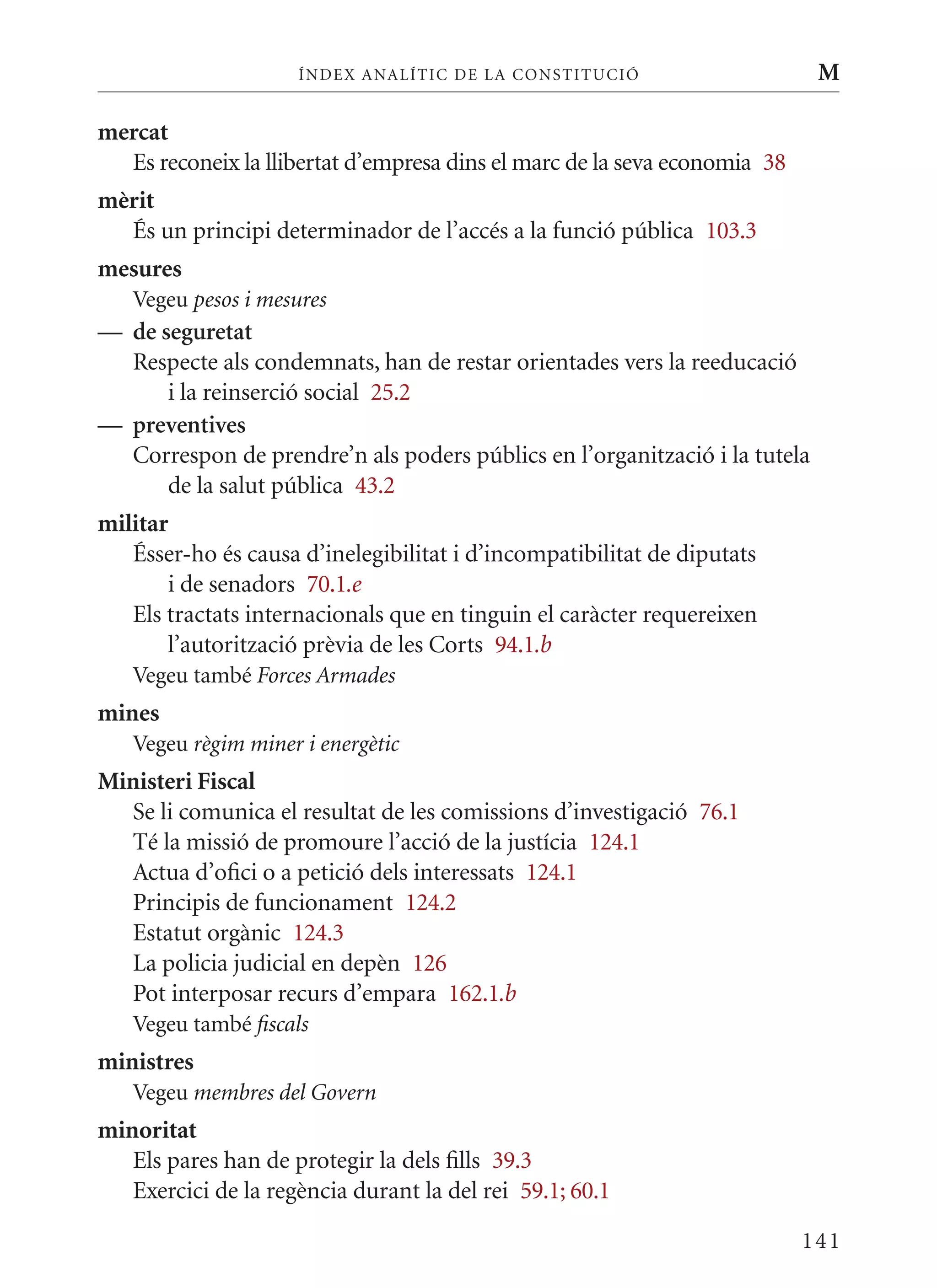 ÍN DE x ANALÍTIC DE LA CONSTITUCI ó                    M

mercat
  Es reconeix la llibertat d’empresa dins el marc de la seva economia 38
mèrit
  És un principi determinador de l’accés a la funció pública 103.3
mesures
   Vegeu pesos i mesures
— de seguretat
  Respecte als condemnats, han de restar orientades vers la reeducació
      i la reinserció social 25.2
— preventives
  Correspon de prendre’n als poders públics en l’organització i la tutela
      de la salut pública 43.2
militar
   Ésser-ho és causa d’inelegibilitat i d’incompatibilitat de diputats
       i de senadors 70.1.e
   Els tractats internacionals que en tinguin el caràcter requereixen
       l’autorització prèvia de les Corts 94.1.b
   Vegeu també Forces Armades
mines
   Vegeu règim miner i energètic
Ministeri Fiscal
  Se li comunica el resultat de les comissions d’investigació 76.1
  Té la missió de promoure l’acció de la justícia 124.1
  Actua d’ofici o a petició dels interessats 124.1
  Principis de funcionament 124.2
  Estatut orgànic 124.3
  La policia judicial en depèn 126
  Pot interposar recurs d’empara 162.1.b
   Vegeu també fiscals
ministres
   Vegeu membres del Govern
minoritat
   Els pares han de protegir la dels fills 39.3
   Exercici de la regència durant la del rei 59.1; 60.1

                                                                           141
 
