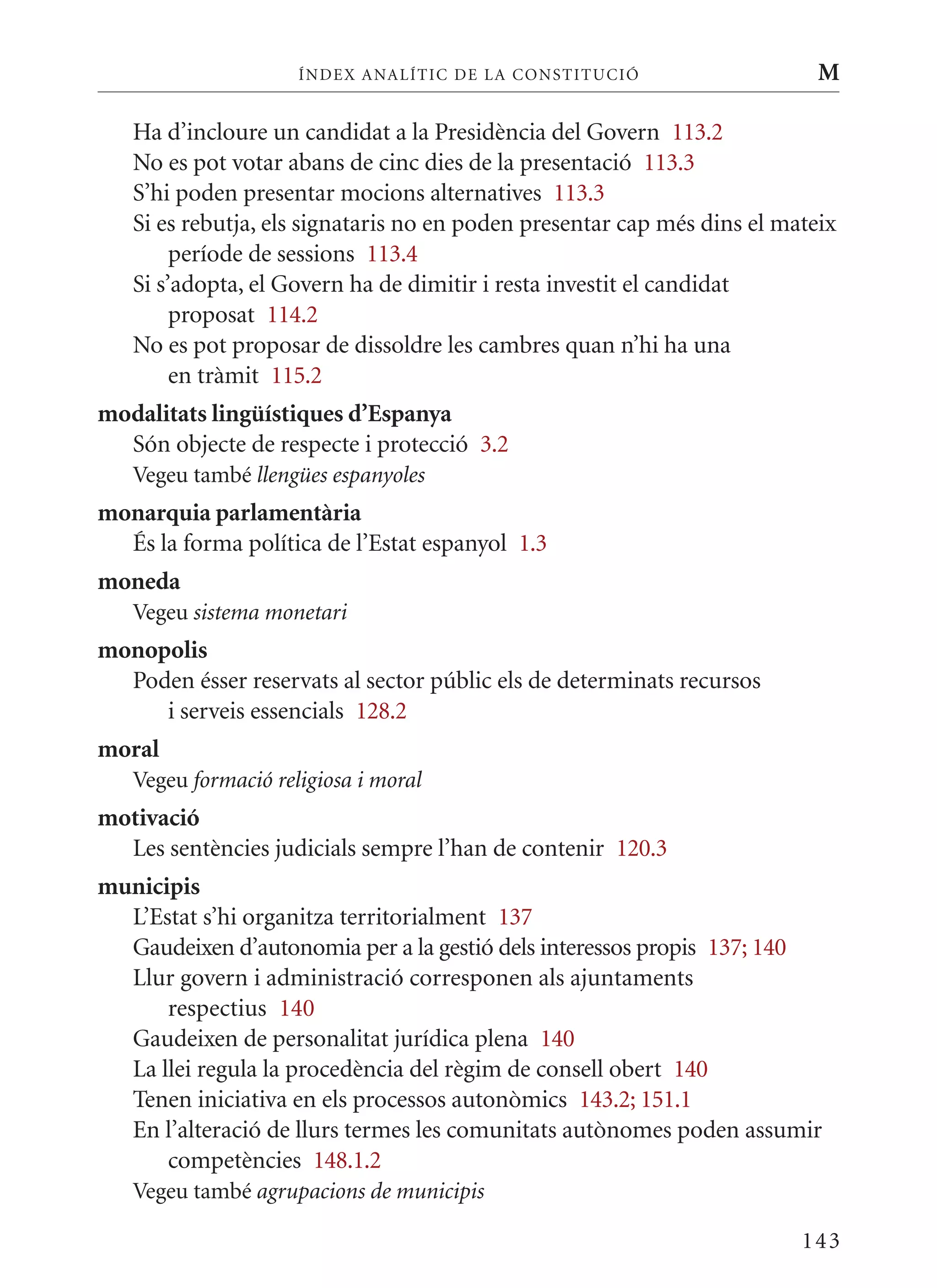 ÍN DE x ANALÍTIC DE LA CONSTITUCI ó                   M

   Ha d’incloure un candidat a la Presidència del Govern 113.2
   No es pot votar abans de cinc dies de la presentació 113.3
   S’hi poden presentar mocions alternatives 113.3
   Si es rebutja, els signataris no en poden presentar cap més dins el mateix
        període de sessions 113.4
   Si s’adopta, el Govern ha de dimitir i resta investit el candidat
        proposat 114.2
   No es pot proposar de dissoldre les cambres quan n’hi ha una
        en tràmit 115.2
modalitats lingüístiques d’Espanya
  Són objecte de respecte i protecció 3.2
   Vegeu també llengües espanyoles
monarquia parlamentària
  És la forma política de l’Estat espanyol 1.3
moneda
   Vegeu sistema monetari
monopolis
  Poden ésser reservats al sector públic els de determinats recursos
     i serveis essencials 128.2
moral
   Vegeu formació religiosa i moral
motivació
  Les sentències judicials sempre l’han de contenir 120.3
municipis
  L’Estat s’hi organitza territorialment 137
  Gaudeixen d’autonomia per a la gestió dels interessos propis 137; 140
  Llur govern i administració corresponen als ajuntaments
      respectius 140
  Gaudeixen de personalitat jurídica plena 140
  La llei regula la procedència del règim de consell obert 140
  Tenen iniciativa en els processos autonòmics 143.2; 151.1
  En l’alteració de llurs termes les comunitats autònomes poden assumir
      competències 148.1.2
   Vegeu també agrupacions de municipis

                                                                         143
 