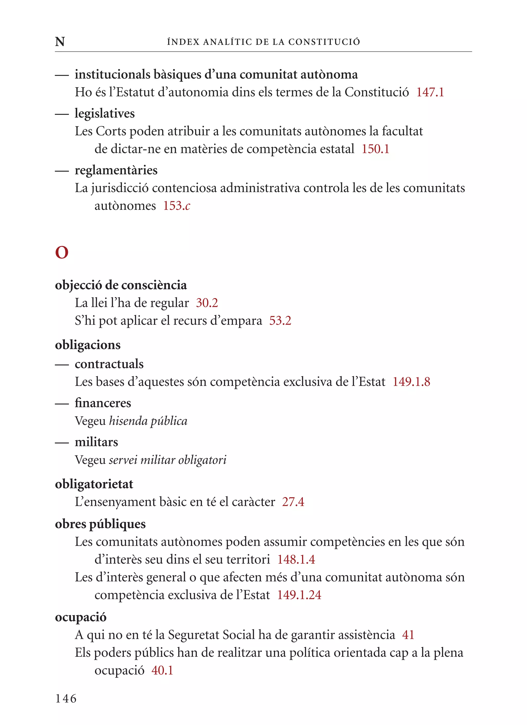 N                     Í nDE x anal ÍTIC DE la Cons TIT u CIó


— institucionals bàsiques d’una comunitat autònoma
  Ho és l’Estatut d’autonomia dins els termes de la Constitució 147.1
— legislatives
  Les Corts poden atribuir a les comunitats autònomes la facultat
      de dictar-ne en matèries de competència estatal 150.1
— reglamentàries
  La jurisdicció contenciosa administrativa controla les de les comunitats
      autònomes 153.c


O
objecció de consciència
   La llei l’ha de regular 30.2
   S’hi pot aplicar el recurs d’empara 53.2
obligacions
— contractuals
   Les bases d’aquestes són competència exclusiva de l’Estat 149.1.8
— financeres
    Vegeu hisenda pública
— militars
    Vegeu servei militar obligatori
obligatorietat
   L’ensenyament bàsic en té el caràcter 27.4
obres públiques
   Les comunitats autònomes poden assumir competències en les que són
       d’interès seu dins el seu territori 148.1.4
   Les d’interès general o que afecten més d’una comunitat autònoma són
       competència exclusiva de l’Estat 149.1.24
ocupació
   A qui no en té la Seguretat Social ha de garantir assistència 41
   Els poders públics han de realitzar una política orientada cap a la plena
       ocupació 40.1

146
 