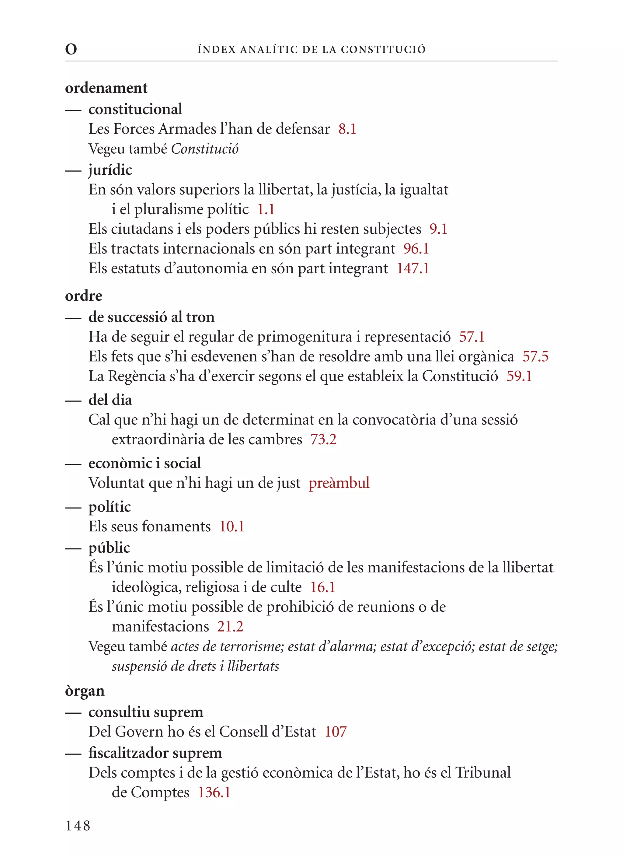 O                      Í nDE x anal ÍTIC DE la Cons TIT u CIó


ordenament
— constitucional
   Les Forces Armades l’han de defensar 8.1
    Vegeu també Constitució
— jurídic
  En són valors superiors la llibertat, la justícia, la igualtat
      i el pluralisme polític 1.1
  Els ciutadans i els poders públics hi resten subjectes 9.1
  Els tractats internacionals en són part integrant 96.1
  Els estatuts d’autonomia en són part integrant 147.1
ordre
— de successió al tron
   Ha de seguir el regular de primogenitura i representació 57.1
   Els fets que s’hi esdevenen s’han de resoldre amb una llei orgànica 57.5
   La Regència s’ha d’exercir segons el que estableix la Constitució 59.1
— del dia
   Cal que n’hi hagi un de determinat en la convocatòria d’una sessió
       extraordinària de les cambres 73.2
— econòmic i social
   Voluntat que n’hi hagi un de just preàmbul
— polític
   Els seus fonaments 10.1
— públic
   És l’únic motiu possible de limitació de les manifestacions de la llibertat
       ideològica, religiosa i de culte 16.1
   És l’únic motiu possible de prohibició de reunions o de
       manifestacions 21.2
    Vegeu també actes de terrorisme; estat d’alarma; estat d’excepció; estat de setge;
       suspensió de drets i llibertats
òrgan
— consultiu suprem
   Del Govern ho és el Consell d’Estat 107
— fiscalitzador suprem
   Dels comptes i de la gestió econòmica de l’Estat, ho és el Tribunal
      de Comptes 136.1

148
 