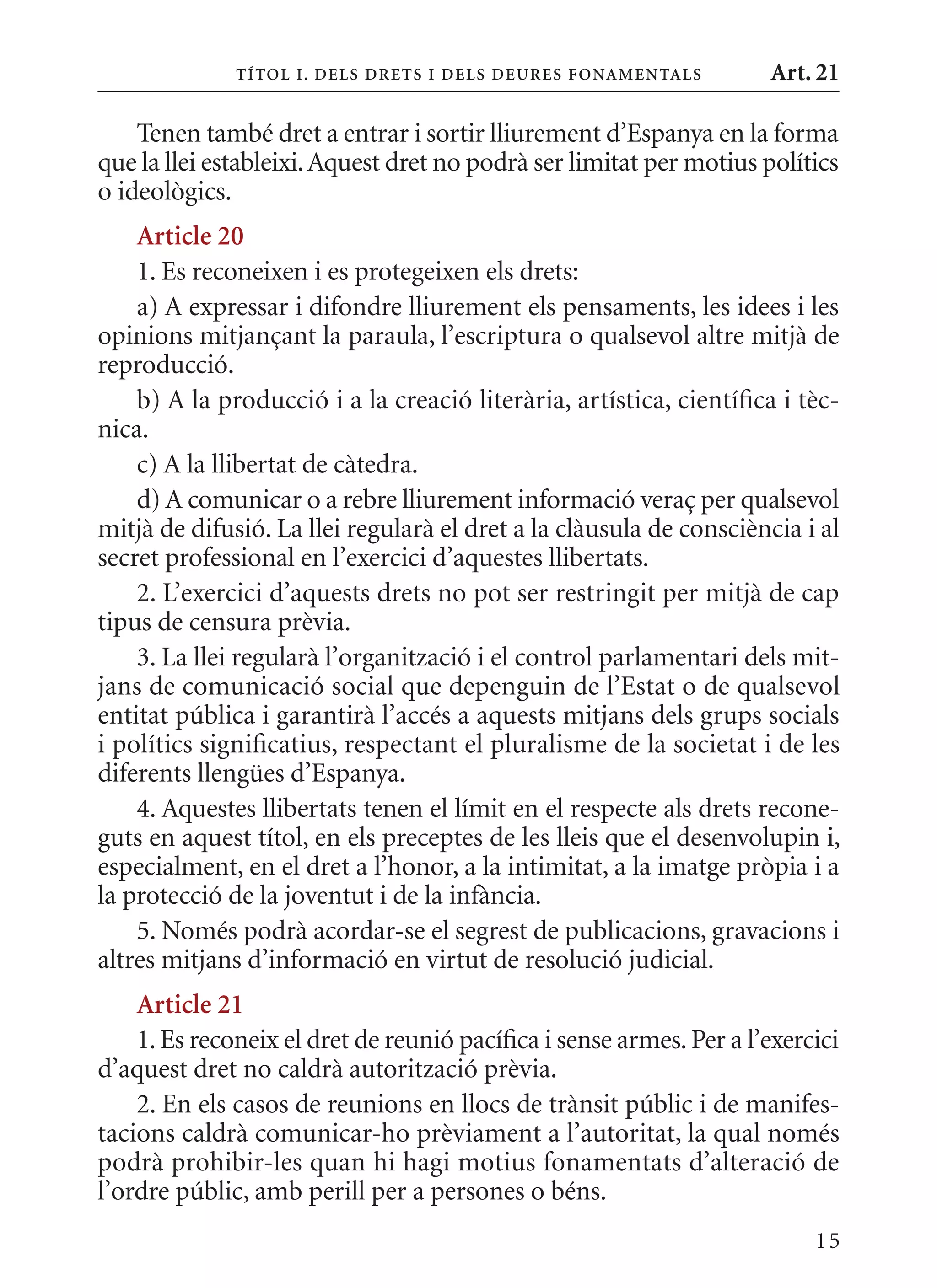 T ÍTol I. D Els DrETs I DEls DEurEs F onamEn Tals      Art. 21

    Tenen també dret a entrar i sortir lliurement d’Espanya en la forma
que la llei estableixi. Aquest dret no podrà ser limitat per motius polítics
o ideològics.
    article 20
    1. Es reconeixen i es protegeixen els drets:
    a) A expressar i difondre lliurement els pensaments, les idees i les
opinions mitjançant la paraula, l’escriptura o qualsevol altre mitjà de
reproducció.
    b) A la producció i a la creació literària, artística, científica i tèc-
nica.
    c) A la llibertat de càtedra.
    d) A comunicar o a rebre lliurement informació veraç per qualsevol
mitjà de difusió. La llei regularà el dret a la clàusula de consciència i al
secret professional en l’exercici d’aquestes llibertats.
    2. L’exercici d’aquests drets no pot ser restringit per mitjà de cap
tipus de censura prèvia.
    3. La llei regularà l’organització i el control parlamentari dels mit-
jans de comunicació social que depenguin de l’Estat o de qualsevol
entitat pública i garantirà l’accés a aquests mitjans dels grups socials
i polítics significatius, respectant el pluralisme de la societat i de les
diferents llengües d’Espanya.
    4. Aquestes llibertats tenen el límit en el respecte als drets recone-
guts en aquest títol, en els preceptes de les lleis que el desenvolupin i,
especialment, en el dret a l’honor, a la intimitat, a la imatge pròpia i a
la protecció de la joventut i de la infància.
    5. Només podrà acordar-se el segrest de publicacions, gravacions i
altres mitjans d’informació en virtut de resolució judicial.
    article 21
    1. Es reconeix el dret de reunió pacífica i sense armes. Per a l’exercici
d’aquest dret no caldrà autorització prèvia.
    2. En els casos de reunions en llocs de trànsit públic i de manifes-
tacions caldrà comunicar-ho prèviament a l’autoritat, la qual només
podrà prohibir-les quan hi hagi motius fonamentats d’alteració de
l’ordre públic, amb perill per a persones o béns.
                                                                          15
 
