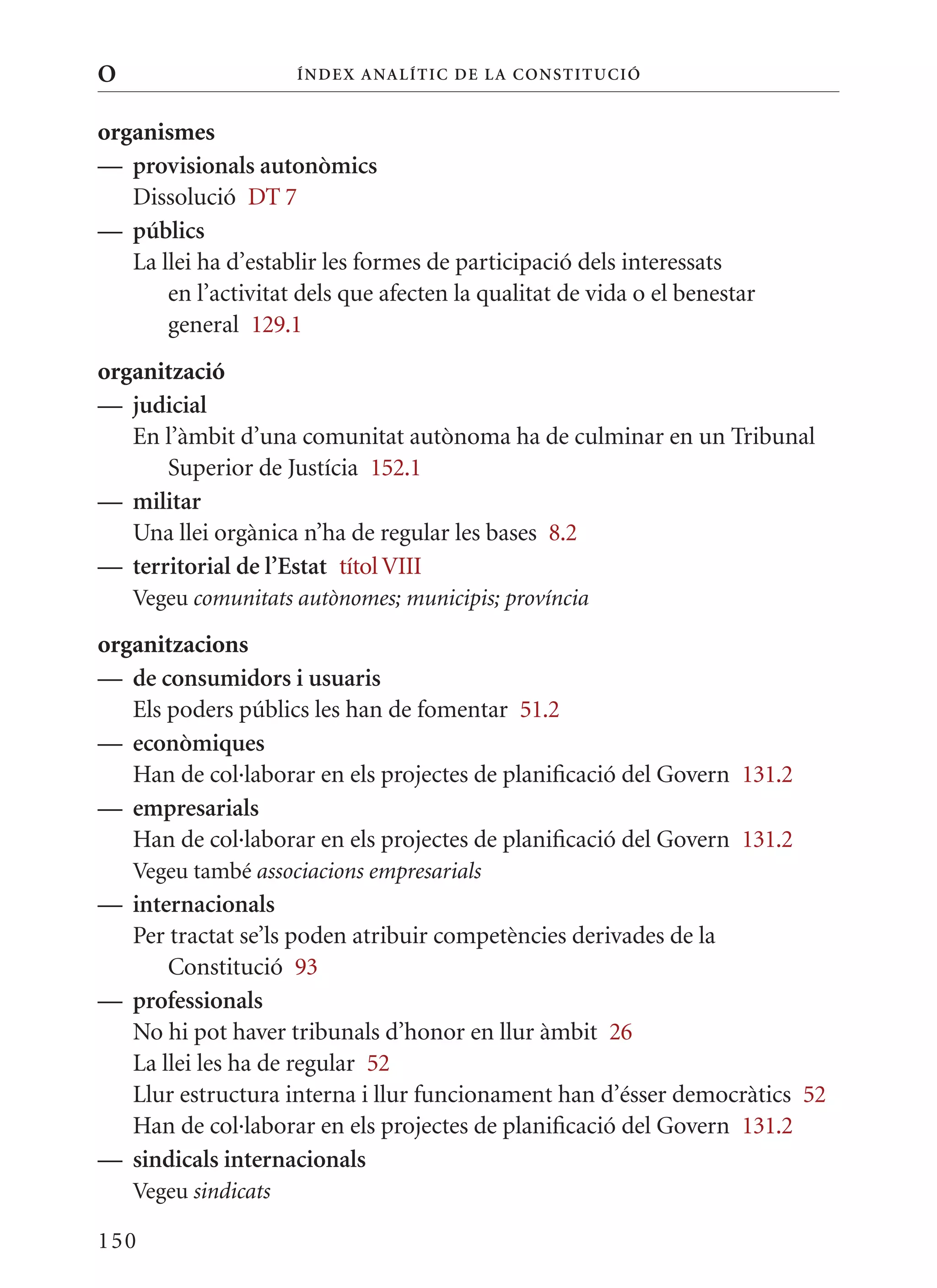 O                     Í nDE x anal ÍTIC DE la Cons TIT u CIó


organismes
— provisionals autonòmics
   Dissolució DT 7
— públics
   La llei ha d’establir les formes de participació dels interessats
       en l’activitat dels que afecten la qualitat de vida o el benestar
       general 129.1
organització
— judicial
   En l’àmbit d’una comunitat autònoma ha de culminar en un Tribunal
      Superior de Justícia 152.1
— militar
   Una llei orgànica n’ha de regular les bases 8.2
— territorial de l’Estat títol VIII
    Vegeu comunitats autònomes; municipis; província

organitzacions
— de consumidors i usuaris
   Els poders públics les han de fomentar 51.2
— econòmiques
   Han de col·laborar en els projectes de planificació del Govern 131.2
— empresarials
   Han de col·laborar en els projectes de planificació del Govern 131.2
    Vegeu també associacions empresarials
— internacionals
  Per tractat se’ls poden atribuir competències derivades de la
      Constitució 93
— professionals
  No hi pot haver tribunals d’honor en llur àmbit 26
  La llei les ha de regular 52
  Llur estructura interna i llur funcionament han d’ésser democràtics 52
  Han de col·laborar en els projectes de planificació del Govern 131.2
— sindicals internacionals
    Vegeu sindicats

150
 