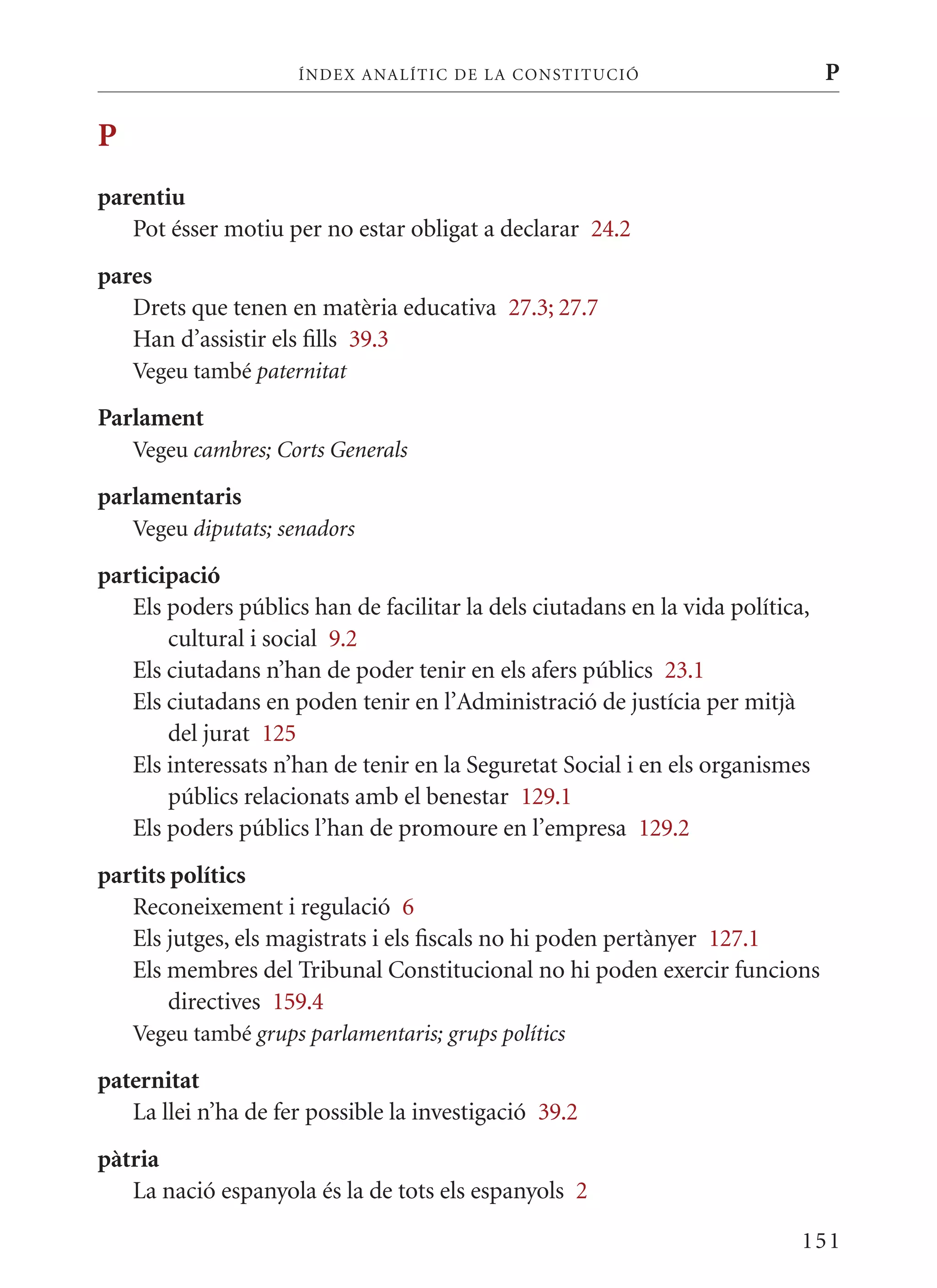 ÍN DE x ANALÍTIC DE LA CONSTITUCI ó                       P

P
parentiu
   Pot ésser motiu per no estar obligat a declarar 24.2
pares
   Drets que tenen en matèria educativa 27.3; 27.7
   Han d’assistir els fills 39.3
    Vegeu també paternitat

Parlament
    Vegeu cambres; Corts Generals

parlamentaris
    Vegeu diputats; senadors

participació
   Els poders públics han de facilitar la dels ciutadans en la vida política,
       cultural i social 9.2
   Els ciutadans n’han de poder tenir en els afers públics 23.1
   Els ciutadans en poden tenir en l’Administració de justícia per mitjà
       del jurat 125
   Els interessats n’han de tenir en la Seguretat Social i en els organismes
       públics relacionats amb el benestar 129.1
   Els poders públics l’han de promoure en l’empresa 129.2
partits polítics
   Reconeixement i regulació 6
   Els jutges, els magistrats i els fiscals no hi poden pertànyer 127.1
   Els membres del Tribunal Constitucional no hi poden exercir funcions
       directives 159.4
    Vegeu també grups parlamentaris; grups polítics

paternitat
   La llei n’ha de fer possible la investigació 39.2
pàtria
   La nació espanyola és la de tots els espanyols 2

                                                                            151
 
