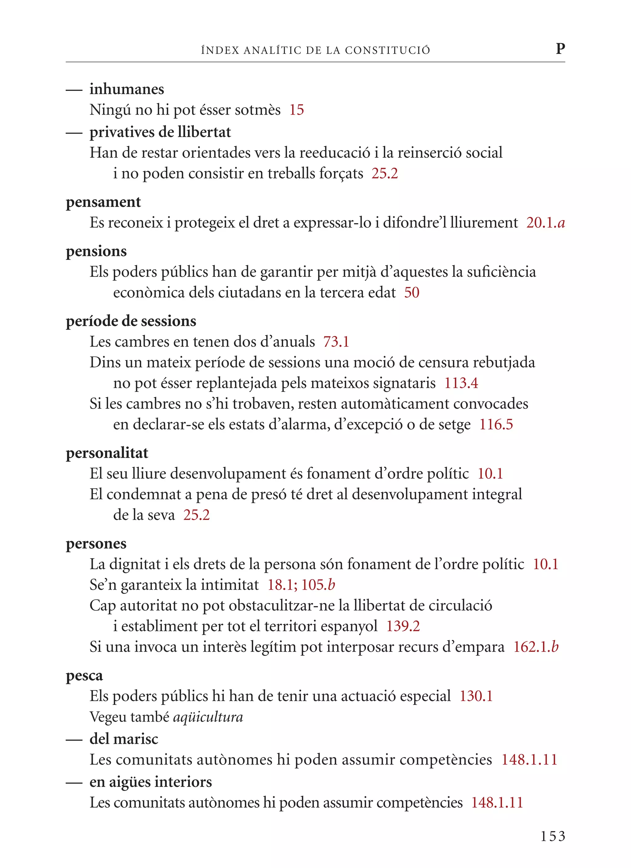ÍN DE x ANALÍTIC DE LA CONSTITUCI ó                      P

— inhumanes
  Ningú no hi pot ésser sotmès 15
— privatives de llibertat
  Han de restar orientades vers la reeducació i la reinserció social
      i no poden consistir en treballs forçats 25.2
pensament
   Es reconeix i protegeix el dret a expressar-lo i difondre’l lliurement 20.1.a
pensions
   Els poders públics han de garantir per mitjà d’aquestes la suficiència
       econòmica dels ciutadans en la tercera edat 50
període de sessions
   Les cambres en tenen dos d’anuals 73.1
   Dins un mateix període de sessions una moció de censura rebutjada
        no pot ésser replantejada pels mateixos signataris 113.4
   Si les cambres no s’hi trobaven, resten automàticament convocades
        en declarar-se els estats d’alarma, d’excepció o de setge 116.5
personalitat
   El seu lliure desenvolupament és fonament d’ordre polític 10.1
   El condemnat a pena de presó té dret al desenvolupament integral
       de la seva 25.2
persones
   La dignitat i els drets de la persona són fonament de l’ordre polític 10.1
   Se’n garanteix la intimitat 18.1; 105.b
   Cap autoritat no pot obstaculitzar-ne la llibertat de circulació
       i establiment per tot el territori espanyol 139.2
   Si una invoca un interès legítim pot interposar recurs d’empara 162.1.b
pesca
   Els poders públics hi han de tenir una actuació especial 130.1
   Vegeu també aqüicultura
— del marisc
  Les comunitats autònomes hi poden assumir competències 148.1.11
— en aigües interiors
  Les comunitats autònomes hi poden assumir competències 148.1.11

                                                                            153
 