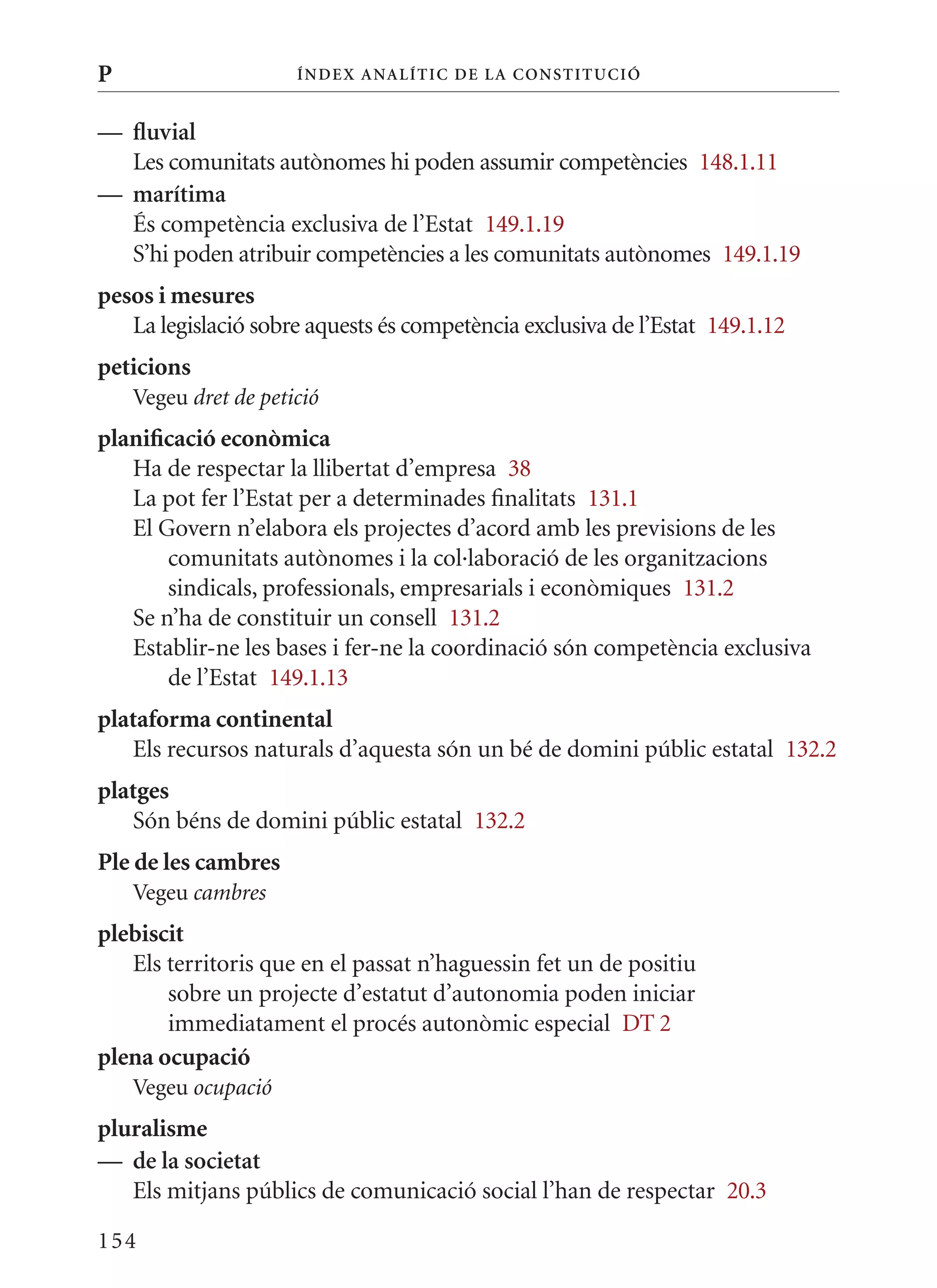 P                     Í nDE x anal ÍTIC DE la Cons TIT u CIó


— fluvial
  Les comunitats autònomes hi poden assumir competències 148.1.11
— marítima
  És competència exclusiva de l’Estat 149.1.19
  S’hi poden atribuir competències a les comunitats autònomes 149.1.19
pesos i mesures
   La legislació sobre aquests és competència exclusiva de l’Estat 149.1.12
peticions
    Vegeu dret de petició
planificació econòmica
   Ha de respectar la llibertat d’empresa 38
   La pot fer l’Estat per a determinades finalitats 131.1
   El Govern n’elabora els projectes d’acord amb les previsions de les
       comunitats autònomes i la col·laboració de les organitzacions
       sindicals, professionals, empresarials i econòmiques 131.2
   Se n’ha de constituir un consell 131.2
   Establir-ne les bases i fer-ne la coordinació són competència exclusiva
       de l’Estat 149.1.13
plataforma continental
   Els recursos naturals d’aquesta són un bé de domini públic estatal 132.2
platges
   Són béns de domini públic estatal 132.2
Ple de les cambres
    Vegeu cambres
plebiscit
   Els territoris que en el passat n’haguessin fet un de positiu
       sobre un projecte d’estatut d’autonomia poden iniciar
       immediatament el procés autonòmic especial DT 2
plena ocupació
    Vegeu ocupació
pluralisme
— de la societat
   Els mitjans públics de comunicació social l’han de respectar 20.3

154
 