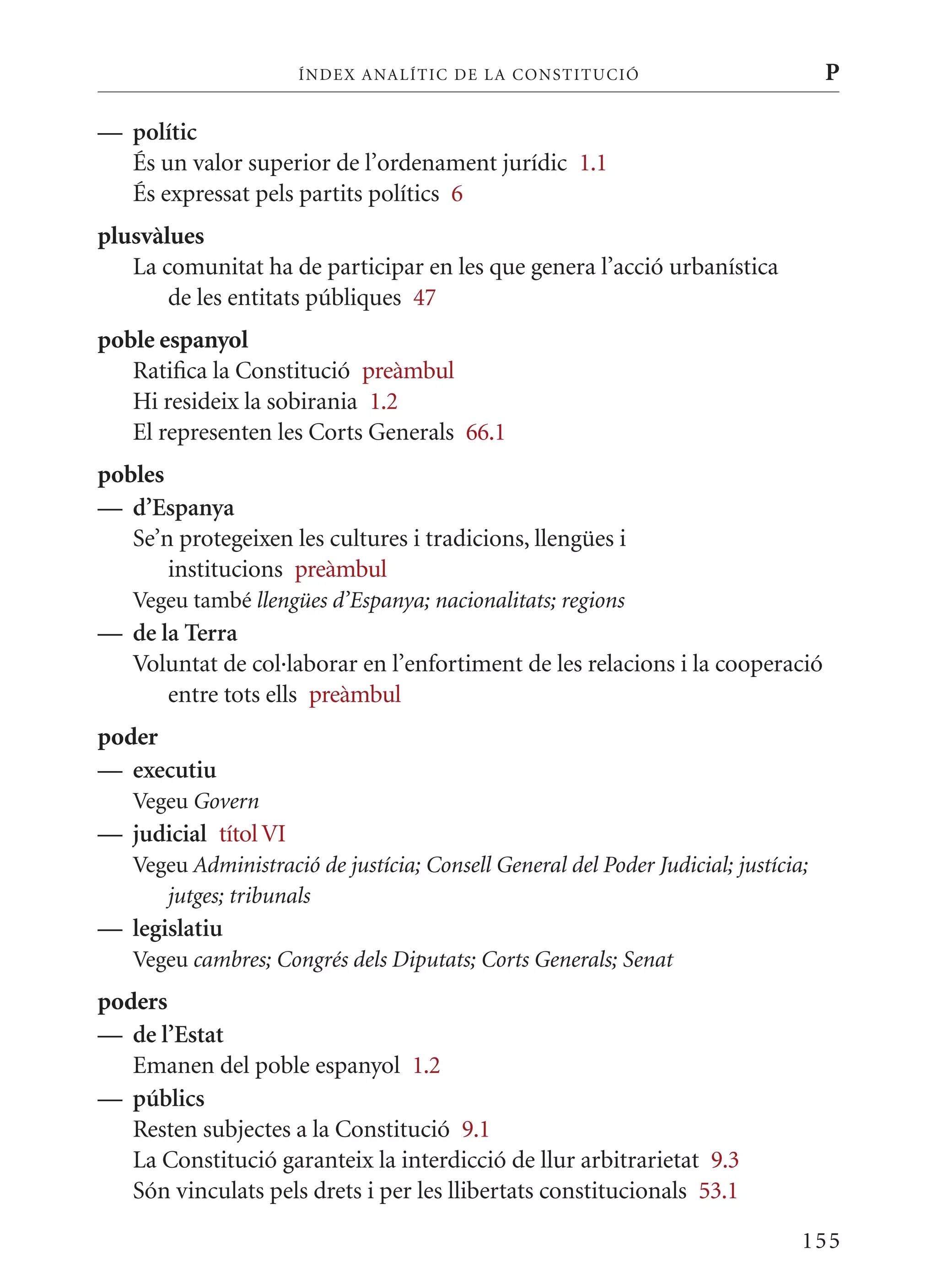 ÍN DE x ANALÍTIC DE LA CONSTITUCI ó                           P

— polític
  És un valor superior de l’ordenament jurídic 1.1
  És expressat pels partits polítics 6
plusvàlues
   La comunitat ha de participar en les que genera l’acció urbanística
       de les entitats públiques 47
poble espanyol
   Ratifica la Constitució preàmbul
   Hi resideix la sobirania 1.2
   El representen les Corts Generals 66.1
pobles
— d’Espanya
   Se’n protegeixen les cultures i tradicions, llengües i
       institucions preàmbul
   Vegeu també llengües d’Espanya; nacionalitats; regions
— de la Terra
  Voluntat de col·laborar en l’enfortiment de les relacions i la cooperació
      entre tots ells preàmbul
poder
— executiu
   Vegeu Govern
— judicial títol VI
   Vegeu Administració de justícia; Consell General del Poder Judicial; justícia;
      jutges; tribunals
— legislatiu
   Vegeu cambres; Congrés dels Diputats; Corts Generals; Senat
poders
— de l’Estat
   Emanen del poble espanyol 1.2
— públics
   Resten subjectes a la Constitució 9.1
   La Constitució garanteix la interdicció de llur arbitrarietat 9.3
   Són vinculats pels drets i per les llibertats constitucionals 53.1

                                                                                155
 