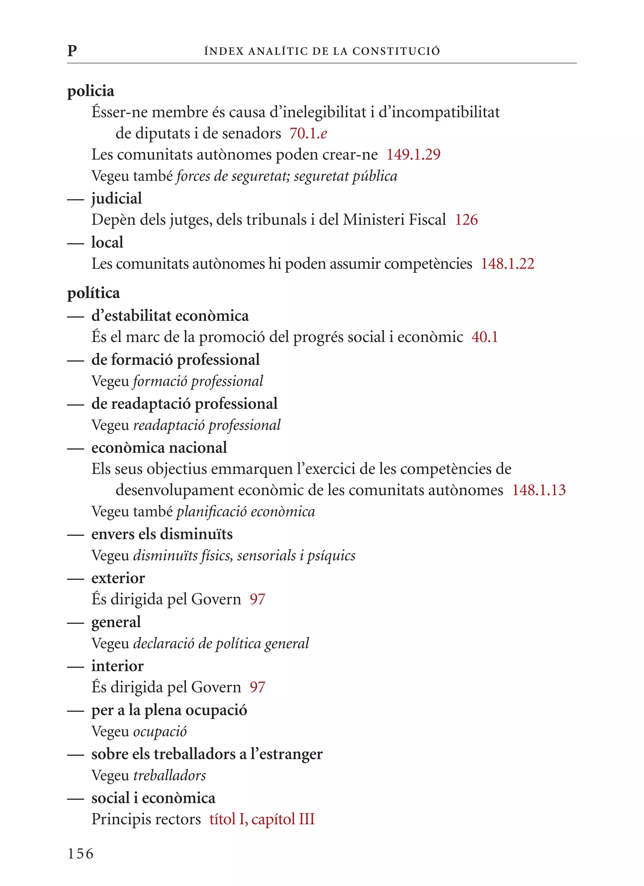 P                      Í nDE x anal ÍTIC DE la Cons TIT u CIó


policia
   Ésser-ne membre és causa d’inelegibilitat i d’incompatibilitat
        de diputats i de senadors 70.1.e
   Les comunitats autònomes poden crear-ne 149.1.29
    Vegeu també forces de seguretat; seguretat pública
— judicial
  Depèn dels jutges, dels tribunals i del ministeri Fiscal 126
— local
  Les comunitats autònomes hi poden assumir competències 148.1.22
política
— d’estabilitat econòmica
   És el marc de la promoció del progrés social i econòmic 40.1
— de formació professional
    Vegeu formació professional
— de readaptació professional
    Vegeu readaptació professional
— econòmica nacional
  Els seus objectius emmarquen l’exercici de les competències de
      desenvolupament econòmic de les comunitats autònomes 148.1.13
    Vegeu també planificació econòmica
— envers els disminuïts
    Vegeu disminuïts físics, sensorials i psíquics
— exterior
  És dirigida pel Govern 97
— general
    Vegeu declaració de política general
— interior
  És dirigida pel Govern 97
— per a la plena ocupació
    Vegeu ocupació
— sobre els treballadors a l’estranger
    Vegeu treballadors
— social i econòmica
  Principis rectors títol I, capítol III

156
 
