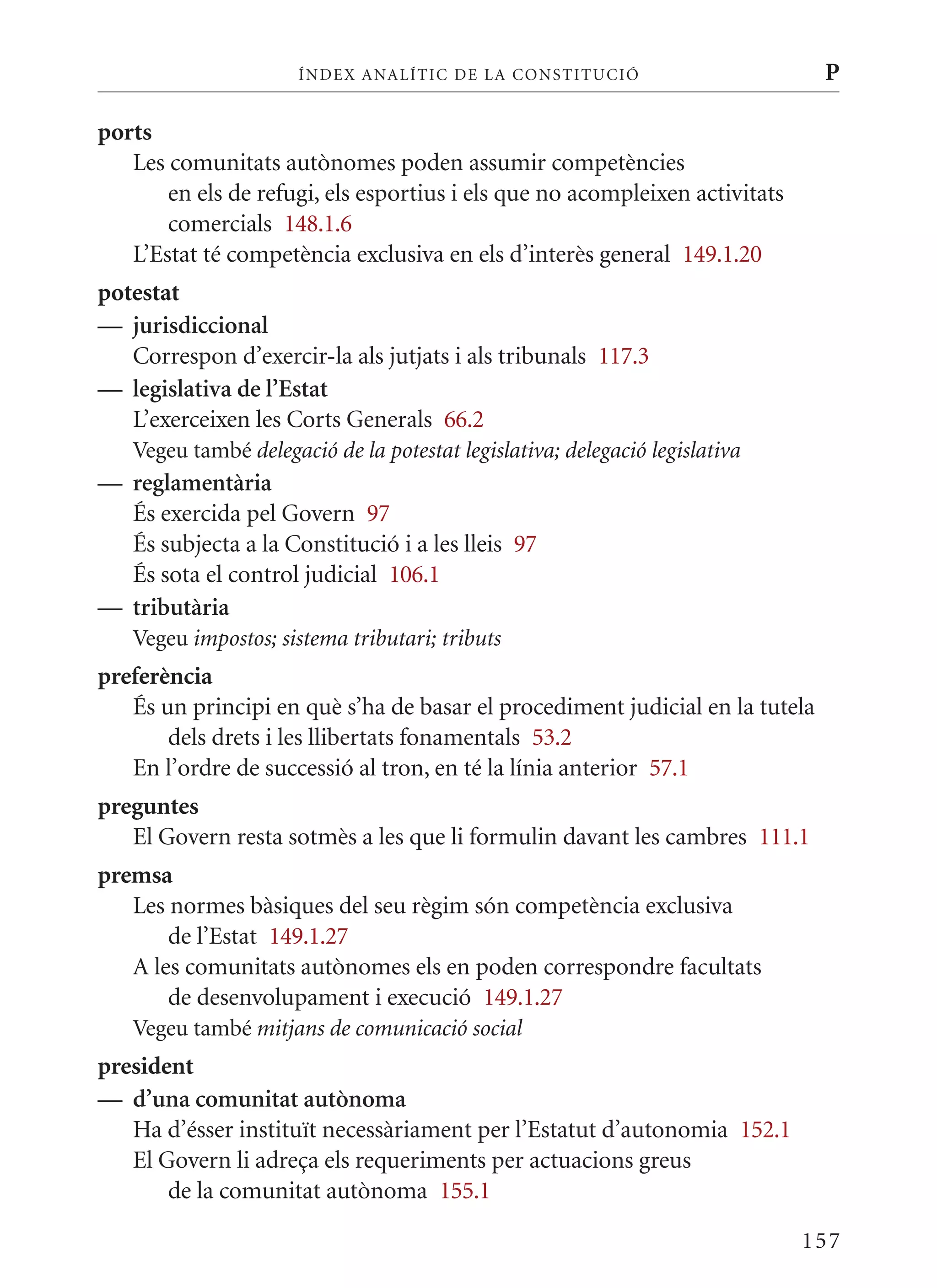ÍN DE x ANALÍTIC DE LA CONSTITUCI ó                     P

ports
   Les comunitats autònomes poden assumir competències
       en els de refugi, els esportius i els que no acompleixen activitats
       comercials 148.1.6
   L’Estat té competència exclusiva en els d’interès general 149.1.20
potestat
— jurisdiccional
   Correspon d’exercir-la als jutjats i als tribunals 117.3
— legislativa de l’Estat
   L’exerceixen les Corts Generals 66.2
   Vegeu també delegació de la potestat legislativa; delegació legislativa
— reglamentària
  És exercida pel Govern 97
  És subjecta a la Constitució i a les lleis 97
  És sota el control judicial 106.1
— tributària
   Vegeu impostos; sistema tributari; tributs
preferència
   És un principi en què s’ha de basar el procediment judicial en la tutela
       dels drets i les llibertats fonamentals 53.2
   En l’ordre de successió al tron, en té la línia anterior 57.1
preguntes
   El Govern resta sotmès a les que li formulin davant les cambres 111.1
premsa
   Les normes bàsiques del seu règim són competència exclusiva
       de l’Estat 149.1.27
   A les comunitats autònomes els en poden correspondre facultats
       de desenvolupament i execució 149.1.27
   Vegeu també mitjans de comunicació social
president
— d’una comunitat autònoma
   Ha d’ésser instituït necessàriament per l’Estatut d’autonomia 152.1
   El Govern li adreça els requeriments per actuacions greus
       de la comunitat autònoma 155.1

                                                                             157
 