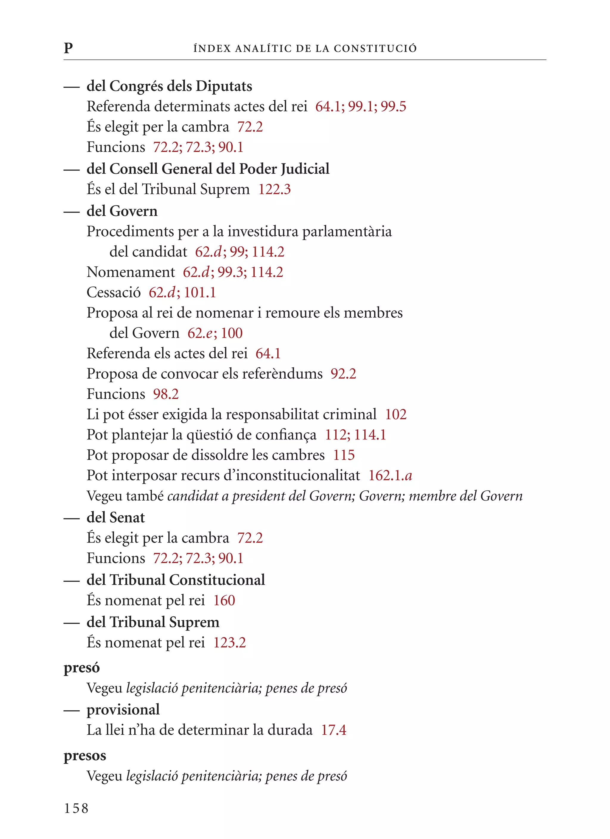 P                     Í nDE x anal ÍTIC DE la Cons TIT u CIó


— del Congrés dels Diputats
  Referenda determinats actes del rei 64.1; 99.1; 99.5
  És elegit per la cambra 72.2
  Funcions 72.2; 72.3; 90.1
— del Consell General del Poder judicial
  És el del Tribunal Suprem 122.3
— del Govern
  Procediments per a la investidura parlamentària
      del candidat 62.d ; 99; 114.2
  Nomenament 62.d ; 99.3; 114.2
  Cessació 62.d ; 101.1
  Proposa al rei de nomenar i remoure els membres
      del Govern 62.e ; 100
  Referenda els actes del rei 64.1
  Proposa de convocar els referèndums 92.2
  Funcions 98.2
  Li pot ésser exigida la responsabilitat criminal 102
  Pot plantejar la qüestió de confiança 112; 114.1
  Pot proposar de dissoldre les cambres 115
  Pot interposar recurs d’inconstitucionalitat 162.1.a
    Vegeu també candidat a president del Govern; Govern; membre del Govern
— del senat
  És elegit per la cambra 72.2
  Funcions 72.2; 72.3; 90.1
— del Tribunal Constitucional
  És nomenat pel rei 160
— del Tribunal suprem
  És nomenat pel rei 123.2
presó
    Vegeu legislació penitenciària; penes de presó
— provisional
  La llei n’ha de determinar la durada 17.4
presos
    Vegeu legislació penitenciària; penes de presó

158
 